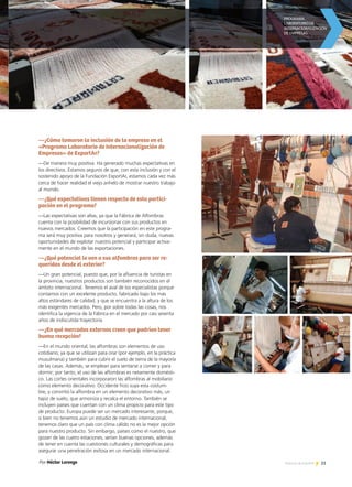 23Noticias de ExportAr
—¿Cómo tomaron la inclusión de la empresa en el
«Programa Laboratorio de Internacionalización de
Empresas» de ExportAr?
—De manera muy positiva. Ha generado muchas expectativas en
los directivos. Estamos seguros de que, con esta inclusión y con el
sostenido apoyo de la Fundación ExportAr, estamos cada vez más
cerca de hacer realidad el viejo anhelo de mostrar nuestro trabajo
al mundo.
—¿Qué expectativas tienen respecto de esta partici-
pación en el programa?
—Las expectativas son altas, ya que la Fábrica de Alfombras
cuenta con la posibilidad de incursionar con sus productos en
nuevos mercados. Creemos que la participación en este progra-
ma será muy positiva para nosotros y generará, sin duda, nuevas
oportunidades de explotar nuestro potencial y participar activa-
mente en el mundo de las exportaciones.
—¿Qué potencial le ven a sus alfombras para ser re-
queridas desde el exterior?
—Un gran potencial, puesto que, por la afluencia de turistas en
la provincia, nuestros productos son también reconocidos en el
ámbito internacional. Tenemos el aval de los especialistas porque
contamos con un excelente producto, fabricado bajo los más
altos estándares de calidad, y que se encuentra a la altura de los
más exigentes mercados. Pero, por sobre todas las cosas, nos
identifica la vigencia de la Fábrica en el mercado por casi sesenta
años de indiscutida trayectoria.
—¿En qué mercados externos creen que podrían tener
buena recepción?
—En el mundo oriental, las alfombras son elementos de uso
cotidiano, ya que se utilizan para orar (por ejemplo, en la práctica
musulmana) y también para cubrir el suelo de tierra de la mayoría
de las casas. Además, se emplean para sentarse a comer y para
dormir; por tanto, el uso de las alfombras es netamente domésti-
co. Las cortes orientales incorporaron las alfombras al mobiliario
como elemento decorativo. Occidente hizo suya esta costum-
bre, y convirtió la alfombra en un elemento decorativo más, un
tapiz de suelo, que armoniza y recalca el entorno. También se
incluyen países que cuentan con un clima propicio para este tipo
de producto. Europa puede ser un mercado interesante, porque,
si bien no tenemos aún un estudio de mercado internacional,
tenemos claro que un país con clima cálido no es la mejor opción
para nuestro producto. Sin embargo, países como el nuestro, que
gozan de las cuatro estaciones, serían buenas opciones, además
de tener en cuenta las cuestiones culturales y demográficas para
asegurar una penetración exitosa en un mercado internacional.
Por Héctor Lorenzo
 