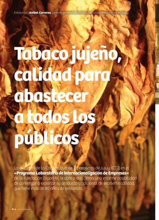 24 Noticias de ExportAr
Tabacojujeño,
calidadpara
abastecer
atodoslos
públicos
La inclusión de la Cooperativa de Tabacaleros de Jujuy (CTJ) en el
«Programa Laboratorio de Internacionalización de Empresas»
de la Fundación ExportAr, le abre a esta firma una enorme posibilidad
de comenzar a exportar su producto tradicional de excelente calidad,
que tiene más de 80 años de existencia.
Entrevista I Aníbal Carreras, gerente general de la Cooperativa de Tabacaleros de Jujuy
 