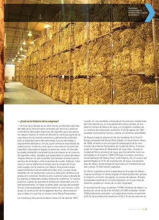 25Noticias de ExportAr
—¿Cuál es la historia de la empresa?
—Al fines de la década de los años treinta, productores agrícolas
del Valle de los Pericos fueron animados por técnicos y extensio-
nistas de los fabricantes argentinos de cigarrillos para que planta-
ran tabaco Virginia. El interés en difundir el cultivo por parte de las
cigarrilleras era de carácter preventivo y plenamente justificado,
pues la Segunda Guerra Mundial estaba a punto de estallar, y
seguramente afectaría o, incluso, quizá cerraría la importación de
materia prima. Si bien es cierto que en esos años el consumo de
cigarrillos rubios apenas llegaba al veinte por ciento, el mercado
ya estaba señalando una tendencia de crecimiento en el consumo
de cigarrillos rubios. Aquellos que propiciaban el cultivo de tabaco
Virginia ofrecían no solo la semilla, sino también el dinero para la
siembra de almácigos y todo el proceso de curado. Además, hubo
casos en que se adelantaron fondos para la compra de fincas,
todo a pagar con la cosecha, con tabaco. Esta primera etapa
experimental duró aproximadamente diez años, aunque recién
alrededor de mil novecientos cuarenta y siete entró de lleno en la
producción comercial. Desde los años cuarenta hasta la década de
los sesenta, el tabacalero estaba totalmente indefenso. En nuestra
provincia, a pesar de que toda la producción reclamaba una enti-
dad representativa, no había acuerdo sobre qué tipo de sociedad
formar. Unos propiciaban la conformación de una Cámara, y otro
grupo, la construcción de los galpones técnicos, denominación
que se daba a lo que hoy se conoce como Planta Procesadora.
Las tratativas y discusiones se dieron hasta el 2 de abril de 1967,
cuando, en una asamblea convocada en las precarias instalaciones
del Club Monterrico, en la localidad del mismo nombre, se fun-
daba la Cámara de Tabaco de Jujuy, con el expreso mandato de
un centenar de productores asistentes. El 20 de agosto de 1967,
quedaba construida la Cámara y electas sus primeras autoridades.
Se dispuso luego la adquisición de dos hectáreas de la finca El
Pongo, propiedad del doctor Plinio Zabala. En los primeros meses
de 1968, se llamó a concurso para el anteproyecto de la cons-
trucción de la Planta Procesadora de Ciudad de Perico. Entonces
surgió la Cooperativa de Tabacaleros de Jujuy Ltda., situada en
Ciudad de Perico, provincia de Jujuy, que formalmente inició sus
actividades en la cosecha 1969/1970 para la compra, proceso y
comercialización de Tabaco Flue Cured Virginia, con un acopio que
apenas llegaba al 10 % de la producción de Jujuy, una procesa-
dora de tabaco de tecnología de avanzada y en instalaciones que
solo cubrían 10.500 metros cuadrados.
En efecto, la presencia de la Cooperativa en el acopio de Tabaco
Virginia constituyó un hecho singular en dicha producción, porque
irrumpió en un fuerte monopolio: la compra de tabacos. Rompía
la inequidad existente en la comercialización, en la que miles de
oferentes estaban en manos de un solo comprador.
En la provincia de Jujuy, se plantan 19.000 hectáreas de tabaco. La
producción anual oscila entre 42.000 y 45.000 toneladas. Existen
2300 productores asociados. La Cooperativa compra anualmente
el 65 % de la producción provincial. El 92,5 % de ese volumen es
 