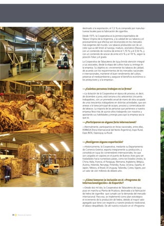 26 Noticias de ExportAr
destinado a la exportación; el 7,5 % es comprado por manufac-
tureras locales para la fabricación de cigarrillos.
Desde 1975, la Cooperativa es la primera exportadora de
Tabaco Virginia de la Argentina, y la calidad de sus tabacos y el
procesamiento que efectúa son reconocidos en los mercados
más exigentes del mundo. Los tabacos producidos son de un
color que va del limón al naranja, maduro, aromático (flavours),
con un contenido de nicotina de entre el 1,70 % y el 3,50 %, y
con un contenido de azúcar de entre el 6 % y el 18 %, según la
posición foliar y el grado.
La Cooperativa de Tabacaleros de Jujuy brinda atención integral
a sus asociados, desde la etapa del cultivo hasta su entrega en
la empresa. Su objetivo es «incrementar los tabacos de calidad,
de acuerdo con los requerimientos de los mercados nacionales
e internacionales, mantener el buen rendimiento del cultivo,
preservar el medioambiente y asegurar el beneficio económico a
los productores y a la empresa».
—¿Cuántas personas trabajan en la firma?
—La dotación de la Cooperativa en época de proceso, es decir,
de diciembre a junio, está cercana a los setecientos cincuenta
trabajadores, con un promedio anual de mano de obra ocupada
de unos trescientos trabajadores en distintas actividades, que son
anexas a la tarea principal de acopio, proceso y comercialización
de tabacos. La mayoría de las personas que pertenece a nuestra
empresa lleva más de quince años trabajando con nosotros y
aportando sus habilidades y energía para que la empresa sea la
que es.
—¿Participaron en alguna feria internacional?
—Normalmente, participamos en ferias nacionales, entre ellas,
FERINOA [Feria Internacional del Norte Argentino], Expo Rural,
Expo INTA, ExpoJujuy, La Rural.
—¿Realizaron alguna exportación?
—Históricamente, la Cooperativa, mediante su Departamento
de Comercio Exterior, exporta íntegramente su producción, y
consolida en Jujuy los contenedores internacionales, los que
son cargados en vapores en el puerto de Buenos Aires para ser
trasladados hacia numerosos países, como los Estados Unidos, la
China, Italia, Francia, el Paraguay, Alemania, Inglaterra, Bélgica,
Austria, Holanda, Noruega, Finlandia, Rusia, Ucrania, España, el
Japón, México, el Brasil, el Uruguay, Tailandia, Corea, Egipto, por
un valor de cien millones de dólares año.
—¿Cómo tomaron la inclusión en el «Programa de
Internacionalización» de ExportAr?
—Desde dos mil dos, la Cooperativa de Tabacaleros de Jujuy
puso en marcha su Planta de Picadura, destinada a la fabricación
de hebra de cigarrillos que cumple con la demanda del mercado
internacional. Para eso, se implementó como plan estratégico
el incremento de la producción de hebra, debido al mayor valor
agregado que tiene con respecto a nuestro producto tradicional,
el tabaco despalillado. De allí nuestra inclusión en el «Programa
 