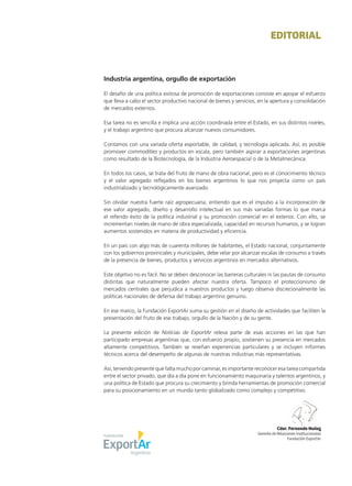 1Noticias de ExportAr
EDITORIAL
Industria argentina, orgullo de exportación
El desafío de una política exitosa de promoción de exportaciones consiste en apoyar el esfuerzo
que lleva a cabo el sector productivo nacional de bienes y servicios, en la apertura y consolidación
de mercados externos.
Esa tarea no es sencilla e implica una acción coordinada entre el Estado, en sus distintos niveles,
y el trabajo argentino que procura alcanzar nuevos consumidores.
Contamos con una variada oferta exportable, de calidad, y tecnología aplicada. Así, es posible
promover commodities y productos en escala, pero también aspirar a exportaciones argentinas
como resultado de la Biotecnología, de la Industria Aeroespacial o de la Metalmecánica.
En todos los casos, se trata del fruto de mano de obra nacional, pero es el conocimiento técnico
y el valor agregado reflejados en los bienes argentinos lo que nos proyecta como un país
industrializado y tecnológicamente avanzado.
Sin olvidar nuestra fuerte raíz agropecuaria, entiendo que es el impulso a la incorporación de
ese valor agregado, diseño y desarrollo intelectual en sus más variadas formas lo que marca
el referido éxito de la política industrial y su promoción comercial en el exterior. Con ello, se
incrementan niveles de mano de obra especializada, capacidad en recursos humanos, y se logran
aumentos sostenidos en materia de productividad y eficiencia.
En un país con algo más de cuarenta millones de habitantes, el Estado nacional, conjuntamente
con los gobiernos provinciales y municipales, debe velar por alcanzar escalas de consumo a través
de la presencia de bienes, productos y servicios argentinos en mercados alternativos.
Este objetivo no es fácil. No se deben desconocer las barreras culturales ni las pautas de consumo
distintas que naturalmente pueden afectar nuestra oferta. Tampoco el proteccionismo de
mercados centrales que perjudica a nuestros productos y luego observa discrecionalmente las
políticas nacionales de defensa del trabajo argentino genuino.
En ese marco, la Fundación ExportAr suma su gestión en el diseño de actividades que faciliten la
presentación del fruto de ese trabajo, orgullo de la Nación y de su gente.
La presente edición de Noticias de ExportAr releva parte de esas acciones en las que han
participado empresas argentinas que, con esfuerzo propio, sostienen su presencia en mercados
altamente competitivos. También se reseñan experiencias particulares y se incluyen informes
técnicos acerca del desempeño de algunas de nuestras industrias más representativas.
Así, teniendo presente que falta mucho por caminar, es importante reconocer esa tarea compartida
entre el sector privado, que día a día pone en funcionamiento maquinaria y talentos argentinos, y
una política de Estado que procura su crecimiento y brinda herramientas de promoción comercial
para su posicionamiento en un mundo tanto globalizado como complejo y competitivo.
Cdor. Fernando Nuñez
Gerente de Relaciones Institucionales
Fundación ExportAr
 