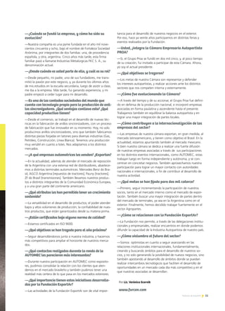 31Noticias de ExportAr 31
—¿Cuándo se fundó la empresa, y cómo ha sido su
evolución?
—Nuestra compañía es una pyme fundada en el año mil nove-
cientos cincuenta y ocho, bajo el nombre de Fortaleza Sociedad
Anónima, por integrantes de dos familias: una, de procedencia
española, y otra, argentina. Cinco años más tarde, esta firma
familiar pasó a llamarse Industrias Metalúrgicas FKC S. A., su
denominación actual.
—¿Desde cuándo es usted parte de ella, y cuál es su rol?
—Desde pequeño, mi padre, uno de sus fundadores, me trans-
mitió la pasión por este negocio, y, ya durante los últimos años
de mis estudios en la escuela secundaria, luego de asistir a clase,
me iba a la empresa. Más tarde, fui ganando experiencia, y mi
padre empezó a ceder lugar para mi desarrollo.
—Es una de las contadas sociedades del mundo que
cuenta con tecnología propia para la producción de anil-
los sincronizadores. ¿Qué ventajas conlleva esto? ¿Qué
capacidad productiva tienen?
—Desde el comienzo, se trabajó en el desarrollo de nuevas téc-
nicas en la fabricación de anillos sincronizadores, con un proceso
de fabricación que fue innovador en su momento. Hoy, no solo
producimos anillos sincronizadores, sino que también fabricamos
distintas piezas forjadas en latones para diversas industrias (Gas,
Petróleo, Construcción, Línea Blanca). Tenemos una producción
muy versátil en cuanto a lotes. Nos adaptamos a los distintos
mercados.
—¿A qué empresas automotrices les venden? ¿Exportan?
—En la actualidad, además de atender el mercado de reposición
de la Argentina con una extensa red de distribuidores, abastece-
mos a distintas terminales automotrices: Mercedes Benz do Bra-
sil; AGCO Argentina [repuestos de tractores]; Pauny [tractores];
ZF do Brasil [transmisiones]. También llevamos nuestros produc-
tos a distintos integrantes de la Comunidad Económica Europea,
y a una gran parte del continente americano.
—¿Qué atributos les han permitido tener un crecimiento
sostenido?
—La versatilidad en el desarrollo de productos; el poder atender
bajos y altos volúmenes de producción; la confiabilidad de nues-
tros productos, que están garantizados desde su materia prima.
—¿Están certificados bajo alguna norma de calidad?
—Estamos certificados en ISO 9000.
—¿Qué objetivos se han trazado para el año próximo?
—Seguir desarrollándonos junto a nuestra industria, y hacernos
más competitivos para ampliar el horizonte de nuestros merca-
dos.
—¿Qué contactos realizados durante la ronda de la
AUTOMEC les parecieron más interesantes?
—Durante nuestra participación en AUTOMEC como exposito-
res, pudimos consolidar la relación con los clientes que aten-
demos en el mercado brasileño y también pudimos tener una
realidad más certera de lo que pasa en los mercados exteriores.
—¿Qué importancia tienen estas iniciativas desarrolla-
das por la Fundación ExportAr?
—Las actividades de la Fundación ExportAr son de vital impor-
tancia para el desarrollo de nuestros negocios en el exterior.
Por eso, hace ya veinte años participamos en distintas ferias y
eventos realizados por la Fundación.
—Usted, ¿integra la Cámara Empresaria Autopartista
PROA?
—Sí, el Grupo Proa se fundó en dos mil cinco, y, al poco tiempo
de su creación, fui invitado a participar de esta Cámara. Ahora,
yo soy el actual presidente.
—¿Qué objetivos se trazaron?
—Los metas de nuestra Cámara son representar y defender
los intereses autopartistas, y realizar acciones ante los distintos
sectores que nos competen interna y externamente.
—¿Cómo fue evolucionando la Cámara?
—A través del tiempo y de su accionar, el Grupo Proa fue defini-
do en defensa de la producción nacional, e incorporó empresas
asociadas en forma paulatina y ascendente hasta el presente.
Trabajamos también en equilibrar la balanza autopartista y en
lograr una mayor integración de partes locales.
—¿Cómo contribuyen a la internacionalización de las
empresas del sector?
—Las empresas de nuestra cámara exportan, en gran medida, al
mercado latinoamericano, y tienen como objetivo el Brasil. En la
actualidad, estamos apuntando también al mercado mexicano.
Si bien nuestra cámara se dedica a realizar una fuerte difusión
de nuestras empresas asociadas a través de sus participaciones
en los distintos eventos internacionales, como AUTOMEC, estas
trabajan luego en forma independiente y autónoma, y se con-
centran en concretar negocios. También aprovechamos nuestra
participación para lograr un mayor contacto con autoridades
nacionales e internacionales, a fin de contribuir al desarrollo de
nuestra actividad.
—¿Qué metas se han fijado para dos mil catorce?
—Primero, seguir incrementando la participación de nuestros
socios, tanto en el mercado interno como el mercado de expor-
tación. También buscar una mayor integración de partes dentro
del mercado de terminales, ya sea en la Argentina como en el
exterior. Finalmente, hemos decidido trabajar fuertemente en el
sector Agropartes.
—¿Cómo se relacionan con la Fundación ExportAr?
—La Fundación nos permite, a través de las delegaciones institu-
cionales y empresariales, realizar encuentros en donde podemos
difundir la capacidad de la Industria Autopartista de nuestro país.
—¿Cómo vislumbra el futuro del sector?
—Somos optimistas en cuanto a seguir avanzando en las
relaciones institucionales internacionales, fundamentalmente,
creando y buscando ámbitos para el desarrollo de nuestros so-
cios, y no solo generando la posibilidad de nuevos negocios, sino
también apostando al desarrollo de ámbitos donde se puedan
realizar intercambios tecnológicos que faciliten el desarrollo de
oportunidades en un mercado cada día más competitivo y en el
que nuestras asociadas se desarrollan.
Por Lic. Verónica Scornik
www.furcon.com
 