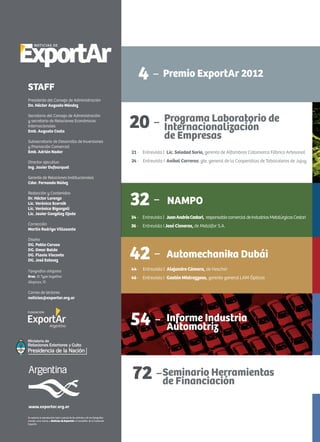Noticias de ExportAr
Se autoriza la reproducción total o parcial de los artículos y de las fotografías
citando como fuente a Noticias de ExportAr, el newsletter de la Fundación
ExportAr.
www.exportar.org.ar
STAFF
Presidente del Consejo de Administración
Dn. Héctor Augusto Méndez
Secretario del Consejo de Administración
y secretario de Relaciones Económicas
Internacionales
Emb. Augusto Costa
Subsecretario de Desarrollo de Inversiones
y Promoción Comercial
Emb. Adrián Nador
Director ejecutivo
Ing. Javier Dufourquet
Gerente de Relaciones Institucionales
Cdor. Fernando Núñez
Redacción y Contenidos
Dr. Héctor Lorenzo
Lic. Verónica Scornik
Lic. Verónica Biganzoli
Lic. Javier González Ojeda
Corrección
Martín Rodrigo Villasante
Diseño
DG. Pablo Caruso
DG. Omar Baldo
DG. Flavia Visconte
DG. José Estevez
Tipografías utilizadas
Bree, © Type together
Alegreya, ©
Correo de lectores
noticias@exportar.org.ar
4 -
72 -
Premio ExportAr 2012
20 - Programa Laboratorio de
Internacionalización
de Empresas
21 - Entrevista | Lic. Soledad Soria, gerenta de Alfombras Catamarca Fábrica Artesanal
24 - Entrevista I Aníbal Carreras, gte. general de la Cooperativa de Tabacaleros de Jujuy
Automechanika Dubái42 -
44 - Entrevista | Alejandro Cámara, de Hescher
46 - Entrevista | Gastón Mistrazzoso, gerente general LAM Ópticas
Informe Industria
Automotriz54 -
72 -Seminario Herramientas
de Financiación
NAMPO32 -
34 - Entrevista | JuanAndrésCestari, responsablecomercialdeIndustriasMetalúrgicasCestari
36 - Entrevista I José Cisneros, de Metalfor S.A.
 