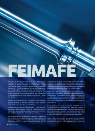 Del 3 al 8 de junio último, se efectuó la 14.a
Feria Internacional
de Máquinas-Herramienta y Sistemas Integrados de Manufactura
(FEIMAFE), en el predio Anhembi, de San Pablo, Brasil. Se trata
de la principal muestra de América Latina centrada en Máquinas-
Herramienta y Control de Calidad en América Latina, puesto que
reúne las principales empresas del sector y proporciona un am-
biente adecuado para las relaciones comerciales. Son más de 1300
marcas exponiendo sus productos y servicios, algo que garantiza
la calidad del encuentro, donde se presentan tendencias y nuevas
tecnologías.
Esta vez, hubo 1446 expositores, 776 brasileños y 690 internacio-
nales, provenientes de Alemania, los Estados Unidos, Inglaterra,
Italia, Taiwán y la Argentina, entre otros países.
Se exhibieron productos de diversos sectores, a saber: Máquinas-
Herramienta; Automatización; Control de Calidad Integrado a la
Fabricación; Accesorios, Dispositivos y Componentes; Herramien-
tas; Entidades, Asociaciones, Bancos y Revistas Técnicas.
La Fundación ExportAr, a través del «Programa de Desarrollo de
Comercio Exterior» (PDCEX) del Ministerio de Relaciones Exteriores
y Culto de la Nación, coordinó el Pabellón Nacional en FEIMAFE, de
80 metros cuadrados, en el que se presentaron entidades de nues-
tro país. Dichas firmas han informado que se efectuaron 220 con-
tactos, de los cuales 54 generan expectativas de negocios. En una
evaluación conjunta, las empresas argentinas consideraron que su
participación en este evento y los contactos realizados permiten
proyectar ventas que pueden llegar a los 250.000 dólares.
La Asociación de Industriales Metalúrgicos de la República Argen-
tina (ADIMRA), por ejemplo, tiene como objetivo fortalecer la pre-
sencia del sector metalmecánico nacional en los mercados externos
y en diferentes eventos internacionales. El estand de la ADIMRA ha
recibido diferentes consultas orientadas tanto a la búsqueda de
productos nacionales como a la de representantes o distribuidores
en la Argentina.
El ingeniero Gerardo Venutolo, presidente de la ADIMRA, se reunió
con el presidente de la Asociación de la Industria de Máquinas y
Equipamientos (ABIMAQ) del Brasil, Luiz Aubert Neto, e intercam-
biaron opiniones sobre la situación del sector de bienes de capital
en ambos países y también acerca de la importancia de fortalecer
la producción de bienes de capital del Brasil y de la Argentina.
Además, Julio Fernando Roffo, representante de la EXPOMAHE,
integrada por la Asociación Argentina de Fabricantesde Máquinas-
Herramienta, Accesorios y Afines (AAFMHA) y por la Cámara Ar-
FEIMAFE
38 Noticias de ExportAr
 