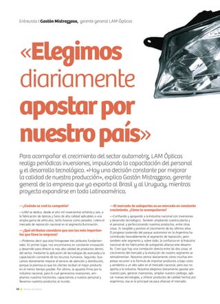 46 Noticias de ExportAr
Entrevista I Gastón Mistrazzoso, gerente general LAM Ópticas
Para acompañar el crecimiento del sector automotriz, LAM Ópticas
realiza periódicas inversiones, impulsando la capacitación del personal
y el desarrollo tecnológico. «Hay una decisión constante por mejorar
la calidad de nuestra producción», explica Gastón Mistrazzoso, gerente
general de la empresa que ya exporta al Brasil y al Uruguay, mientras
proyecta expandirse en toda Latinoamérica.
—¿Cuándo se creó la compañía?
—LAM se dedica, desde el año mil novecientos ochenta y seis, a
la fabricación de ópticas y faros de alta calidad aplicables a una
amplia gama de vehículos, tanto livianos como pesados. Lidera el
mercado de reposición nacional en el segmento Iluminación.
—¿Qué atributos considera que son los más importan-
tes que tiene la empresa?
—Podemos decir que esta firmaposee tres atributos fundamen-
tales. En primer lugar, nos encontramos en constante innovación
y desarrollo para ofrecer la más alta calidad de productos dentro
del sector, mediante la aplicación de tecnologías de avanzada y la
capacitación constante de los recursos humanos. Segundo, bus-
camos diariamente mejorar el servicio de atención y distribución,
porque la premisa es que los clientes reciban el mejor producto
en el menor tiempo posible. Por último, la apuesta firme por la
industria nacional, para lo cual generamos inversiones, am-
pliamos nuestros horizontes, capacitamos a nuestro personal y
llevamos nuestros productos al mundo.
—El mercado de autopartes es un mercado en constante
crecimiento. ¿Cómo lo acompañaron?
—Confiando y apoyando a la Industria nacional con inversiones
y desarrollo tecnológico. También ampliando nuestra planta y
el personal, y perfeccionando nuestros productos, entre otras
cosas. Es tangible y positivo el crecimiento de los últimos años.
El progreso sostenido del parque automotor en la Argentina ha
contribuido favorablemente al segmento de reposición, pero
también este segmento y, sobre todo, la confianza en la Industria
nacional de los fabricantes de autopartes afianza este desarro-
llo. Creo que hay una correlación directa entre las dos cosas: el
crecimiento del mercado y la evolución de nuestro segmento se
retroalimentan. Nosotros vemos diariamente cómo muchas em-
presas recurren a la fórmula de importar productos a bajo costo
y venderlos a un alto valor en el mercado nacional, pero eso no
aporta a la industria. Nosotros elegimos diariamente apostar por
nuestro país, generar inversiones, ampliar nuestro catálogo, apli-
car nuevas tecnologías, y ofrecer productos de calidad hechos por
argentinos, esa es la principal vía para afianzar el mercado.
«Elegimos
diariamente
apostarpor
nuestropaís»
 