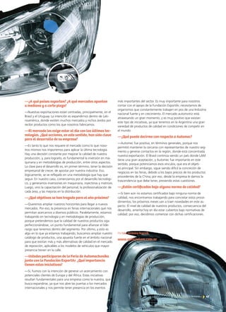 47Noticias de ExportAr
más importantes del sector. Es muy importante para nosotros
contar con el apoyo de la Fundación ExportAr, necesitamos de
organismos que constantemente trabajen en pos de una Industria
nacional fuerte y en crecimiento. El mercado automotriz está
atravesando un gran momento, y es muy positivo que existan
este tipo de iniciativas, ya que tenemos en la Argentina una gran
variedad de productos de calidad en condiciones de competir en
el mundo.
—¿Qué puede decirme con respecto a Automec?
—Automec fue positiva, en términos generales, porque nos
permitió mantener la cercanía con representantes de nuestro seg-
mento y generar contactos en la región, donde está concentrada
nuestra exportación. El Brasil continúa siendo un país donde LAM
tiene una gran aceptación, y Automec fue importante en este
sentido, porque potenciamos esos vínculos, que era el objeti-
vo principal. Sin embargo, sigue siendo difícil la concreción de
negocios en las ferias, debido a los bajos precios de los productos
procedentes de la China; por eso, desde la empresa le damos la
trascendencia que debe tener, previendo estas cuestiones.
—¿Están certificados bajo alguna norma de calidad?
—Si bien aún no estamos certificados bajo ninguna norma de
calidad, nos encontramos trabajando para concretar estos proce-
dimientos; los próximos meses van a traer novedades en este as-
pecto. El nivel de calidad de nuestros productos, consecuencia del
desarrollo, amerita hoy en día estar cubiertos bajo normativas de
calidad; por eso, decidimos comenzar con dichas certificaciones.r
Por Lic. Verónica Scornik
www.opticaslam.com.ar
—¿A qué países exportan? ¿A qué mercados apuntan
a mediano y a corto plazo?
—Nuestras exportaciones están centradas, principalmente, en el
Brasil y el Uruguay. La intención es expandirnos dentro de Lati-
noamérica, donde existen muchos mercados y nichos ávidos por
recibir productos como los que nosotros fabricamos.
—El mercado les exige estar al día con las últimas tec-
nologías. ¿Qué acciones, en este sentido, han sido clave
para el desarrollo de su empresa?
—Es tanto lo que nos requiere el mercado como lo que noso-
tros mismos nos imponemos para aplicar la última tecnología.
Hay una decisión constante por mejorar la calidad de nuestra
producción, y, para lograrlo, es fundamental la inversión en ma-
quinaria y en metodologías de producción, entre otros aspectos.
La clave para el desarrollo es, en primer término, tener la decisión
empresarial de crecer, de apostar por nuestra industria. Eso,
lógicamente, se ve reflejado en una metodología que hay que
seguir. En nuestro caso, comenzamos por el desarrollo tecnológi-
co, y generamos inversiones en maquinaria, inyectoras y matrices.
Luego, vino la capacitación del personal, la profesionalización de
cada área, y las mejoras en la distribución.
—¿Qué objetivos se han trazado para el año próximo?
—Queremos ampliar nuestros horizontes para llegar a nuevos
mercados. Por eso, la presencia en ferias internacionales que nos
permitan acercarnos a diversos públicos. Paralelamente, estamos
trabajando en tecnología y en metodologías de producción,
porque pretendemos que la calidad de nuestros productos siga
perfeccionándose, un punto fundamental para afianzar el lide-
razgo que tenemos dentro del segmento. Por último, y esto es
algo en lo que ya estamos trabajando, buscamos ampliar nuestro
catálogo de productos, una apuesta fuerte en el ámbito nacional
para que existan más y más alternativas de calidad en el mercado
de reposición, aplicables a los modelos de vehículos que mayor
presencia tienen en la calle.
—Ustedes participaron de la Feria de Automechanika
junto con la Fundación ExportAr. ¿Qué importancia
tienen estas iniciativas?
—Sí, fuimos con la intención de generar un acercamiento con
potenciales clientes de Europa y del África. Estas iniciativas
resultan fundamentales para una empresa como la nuestra, que
busca expandirse, ya que nos abre las puertas a los mercados
internacionales y nos permite tener presencia en los eventos
 