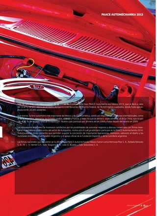 49Noticias de ExportAr
a
PAACE AUTOMECHANIKA 2013
Más de 520 empresas, representantes de 22 países, participaron de la Expo PAACE Automechanika México 2013, que se llevó a cabo
del 10 al 12 de julio último en el Centro de Exposiciones Banamex del Distrito Federal, de 16.323 metros cuadrados, donde hubo aproxi-
madamente 24.000 asistentes.
Este evento, la feria automotriz más importante de México y de Centroamérica, contó con importantes pabellones internacionales, como
el de la Argentina, Alemania, los Estados Unidos, el Brasil y Francia, y entre los que se destacó, especialmente, el de la China, que ocupó
casi el 40 % del espacio total de la exposición. Nuestro país participó por primera vez en 2004 y había dejado de hacerlo en 2009.
Los empresarios argentinos se mostraron satisfechos por las posibilidades de concretar negocios y alianzas comerciales con firmas mexi-
canas importadoras y fabricantes del sector de Autopartes, motivo por el cual ya solicitaron participar en la PAACE Automechanika 2014.
Todos pudieron iniciar contactos que permiten augurar la concreción de importantes operaciones. Asimismo, valoraron el diseño y las
facilidades brindadas en el Pabellón Argentino y el apoyo oficial de la Fundación ExportAr y de la Cancillería argentina.
Las firmas nacionales que estuvieron en la última Expo PAACE Automechanika México fueron Loma Hermosa Plast S. A.; Rafaela Motores
S. A.; M. L. H. Vernet S.A.; Taller Baigorria S. A.; Julio O. Buzetti; y Solo Soluciones S. A.
49Noticias de ExportAr
 