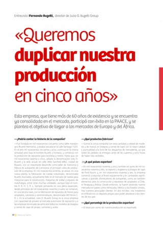 50 Noticias de ExportAr
Entrevista IFernando Buzetti, director de Julio O. Buzetti Group	
Esta empresa, que tiene más de 60 años de existencia y se encuentra
ya consolidada en el mercado, participó con éxito en la PAACE, y se
plantea el objetivo de llegar a los mercados de Europa y del África.
—¿Podría contar la historia de la compañía?
—Fue fundada en mil novecientos cincuenta como taller metalúr-
gico Buzetti Hermanos, y estaba ubicada en la calle Santiago 1533.
En el año mil novecientos cincuenta y ocho, continúa en la misma
actividad pero bajo el nombre Buzetti y Fontana, y comienza con
la producción de repuestos para bicicletas y motos. Hasta que, en
mil novecientos sesenta y cinco, adopta la denominación Julio O.
Buzetti y la sede actual, en calle Vélez Sarsfield 6862, ciudad de
Rosario, con un importante desarrollo como taller de matricería y
fábrica de autopartes de Carrocería, el principal rubro de produc-
ción de la empresa. En mil novecientos ochenta, se anexó, en una
nueva planta, la fabricación de ruedas industriales, denominada
Buzetti Asociados, actualmente líder en el mercado de ruedas para
máquinas para la construcción, máquinas de soldar y equipos de
matafuegos, entre otras muchas utilidades, aunque bajo el nom-
bre R. B. H. S. R. L. Siempre pensando en una plena expansión,
desde principios de mil novecientos noventa y cuatro se comenzó,
en una tercera nave, con la fabricación de repuestos de frenos para
acoplados, camiones y semirremolques, denominada AB Frenos S.
R. L. En la actualidad, Julio O. Buzetti Group es la única empresa
con capacidad de proveer al mercado automotor de reposición y a
las empresas terminales de vehículos todos los modelos de bisagras
y cierres de capó de picaps, camiones y autos.
—¿Qué productos fabrican?
—Somos la única compañía con esta cantidad y calidad de mode-
los y de marcas en bisagras y cierres de capó con la mejor calidad
y puntualidad a la hora de los despachos de mercaderías, ya que
todos los pedidos se entregan antes de las cuarenta y ocho horas
de haber sido recibidos.
—¿A qué países exportan?
—En mil novecientos noventa y uno y también en parte de mil no-
vecientos noventa y dos, se exportó a Inglaterra la bisagra de capó
de Ford Escort, y, en mil novecientos noventa y seis, la empresa
comenzó a exportar al Brasil regularmente y en cantidades signifi-
cativas a grandes distribuidores de autopartes, como así también
elementos para la construcción y repuestos de acoplados a Chile,
el Paraguay y Bolivia. Desde entonces, se fueron abriendo nuevos
mercados en países como Venezuela, México y los Estados Unidos,
hoy nuestros principales clientes. En dos mil diez, nos instalamos
en el Brasil con un depósito propio para poder abastecer a los clien-
tes de ese país.
—¿Qué porcentaje de la producción exportan?
—El doce por ciento de nuestra producción es exportado.
«Queremos
duplicarnuestra
producción
encincoaños»
 