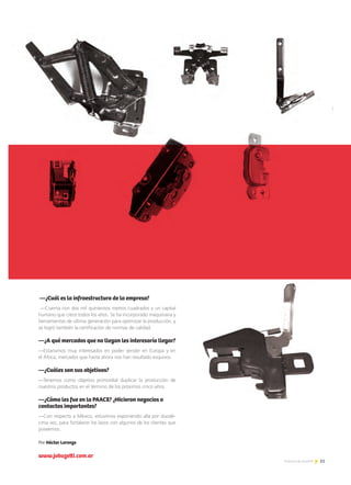 51Noticias de ExportAr
—¿Cuál es la infraestructura de la empresa?
—Cuenta con dos mil quinientos metros cuadrados y un capital
humano que crece todos los años. Se ha incorporado maquinaria y
herramientas de última generación para optimizar la producción, y
se logró también la certificación de normas de calidad.
—¿A qué mercados que no llegan les interesaría llegar?
—Estaríamos muy interesados en poder vender en Europa y en
el África, mercados que hasta ahora nos han resultado esquivos.
—¿Cuáles son sus objetivos?
—Tenemos como objetivo primordial duplicar la producción de
nuestros productos en el término de los próximos cinco años.
—¿Cómo les fue en la PAACE? ¿Hicieron negocios o
contactos importantes?
—Con respecto a México, estuvimos exponiendo allá por duodé-
cima vez, para fortalecer los lazos con algunos de los clientes que
poseemos.
Por Héctor Lorenzo
www.jobuzetti.com.ar
 