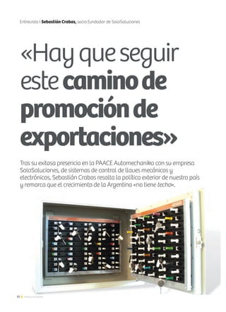 52 Noticias de ExportAr
Entrevista I Sebastián Crabas, socio fundador de SoloSoluciones
«Hayqueseguir
estecaminode
promociónde
exportaciones»
Tras su exitosa presencia en la PAACE Automechanika con su empresa
SoloSoluciones, de sistemas de control de llaves mecánicos y
electrónicos, Sebastián Crabas resalta la política exterior de nuestro país
y remarca que el crecimiento de la Argentina «no tiene techo».
 