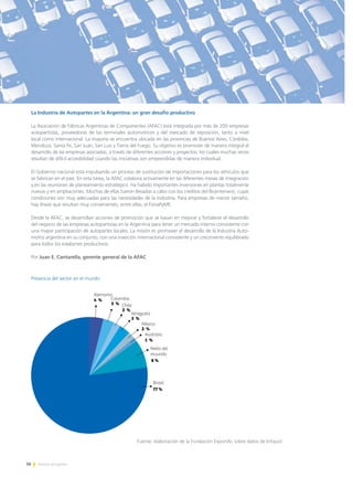 56 Noticias de ExportAr
La Industria de Autopartes en la Argentina: un gran desafío productivo
La Asociación de Fábricas Argentinas de Componentes (AFAC) está integrada por más de 200 empresas
autopartistas, proveedoras de las terminales automotrices y del mercado de reposición, tanto a nivel
local como internacional. La mayoría se encuentra ubicada en las provincias de Buenos Aires, Córdoba,
Mendoza, Santa Fe, San Juan, San Luis y Tierra del Fuego. Su objetivo es promover de manera integral el
desarrollo de las empresas asociadas, a través de diferentes acciones y proyectos, los cuales muchas veces
resultan de difícil accesibilidad cuando las iniciativas son emprendidas de manera individual.
El Gobierno nacional está impulsando un proceso de sustitución de importaciones para los vehículos que
se fabrican en el país. En esta tarea, la AFAC colabora activamente en las diferentes mesas de integración
y en las reuniones de planeamiento estratégico. Ha habido importantes inversiones en plantas totalmente
nuevas y en ampliaciones. Muchas de ellas fueron llevadas a cabo con los créditos del Bicentenario, cuyas
condiciones son muy adecuadas para las necesidades de la industria. Para empresas de menor tamaño,
hay líneas que resultan muy convenientes, entre ellas, el FonaPyME.
Desde la AFAC, se desarrollan acciones de promoción que se basan en mejorar y fortalecer el desarrollo
del negocio de las empresas autopartistas en la Argentina para tener un mercado interno consistente con
una mayor participación de autopartes locales. La misión es promover el desarrollo de la Industria Auto-
motriz argentina en su conjunto, con una inserción internacional consistente y un crecimiento equilibrado
para todos los eslabones productivos.
Por Juan E. Cantarella, gerente general de la AFAC
Presencia del sector en el mundo
Resto del
muundo
8 %
Australia
1 %
México
2 %
Venezuela
3 %
Chile
2 %
Colombia
3 %
Alemania
4 %
Brasil
77 %
Fuente: elaboración de la Fundación ExportAr, sobre datos de Infojust.
 