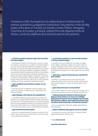 61Noticias de ExportAr
Fundada en 1950, Iturrospe fue una adelantada en la fabricación de
prensas, guillotinas y plegadoras hidráulicas. Hoy exporta a más de diez
países; entre ellos, el Canadá, los Estados Unidos, México, Venezuela,
Colombia, el Ecuador y el Brasil. Gabriel Prina del Departamento de
Ventas, cuenta los objetivos de la empresa para el año próximo.
61Noticias de ExportAr 61Noticias de ExportAr
—¿Cuándo se fundó la empresa? ¿Qué clase de produc-
tos comercializan?
—La compañía se fundó en mil novecientos cincuenta, en Rosa-
rio, Argentina, y pertenece en su totalidad a la familia fundadora.
Con unos dos mil máquinas hidráulicas e innovadores diseños
fabricados a lo largo de medio siglo, Iturrospese se ha convertido
en el fabricante de prensas, guillotinas y plegadoras hidráulicas
más importante del país. Nuestra línea de prensas incluye diseños
para las más variadas aplicaciones industriales: estampado, em-
butido, enderezado, forjado, plegado, briqueteado, conformado
en caliente, termofraguantes, industria maderera, doblado y cur-
vado de chapas, forro de frenos, fabricación de ruedas esmeriles,
moldeado de caucho, troquelado, estampado de paneles.
—¿Qué cualidades les permitieron cumplir con sus
objetivos?
—Las metas se fueron cumpliendo a razón de trabajo e inno-
vaciones en el diseño, y también gracias a la aplicación de las
últimas tecnologías.
—¿Qué distingue a Iturrospe de sus competidores?
—La excelente calidad de nuestros productos y un servicio de
posventa muy cuidado. También el hecho de haber sido pioneros
en el sector. En mil novecientos sententa y uno, Iturrospe diseñó y
fabricó la primera plegadora hidráulica de la Argentina (siendo la
primera de control numérico en mil novecientos ochenta y seis);
en mil novecientos setenta y cinco, la primer guillotina hidráulica.
—¿Qué share del mercado ocupan?
—Tenemos un importante share de mercado y continúa en creci-
miento, tanto en el mercado nacional como en los demás países
en los cuales estamos presentes.
—¿A qué países exportan? ¿A qué mercados apuntan
a corto y a mediano plazo?
—Los países a los que se exporta son el Canadá, los Estados
Unidos, México, Venezuela, Colombia, el Ecuador, el Brasil, el
Uruguay, el Paraguay, Chile y el Perú. Apuntamos a seguir con-
servando el mercado existente como primera medida y a trabajar
en la exploración de países en los cuales todavía no hemos tenido
llegada.
—¿Qué lugar ocupan la innovación y la capacitación
para ustedes?
—Resultan muy significativas para nuestra empresa desde
hace muchos años. Invertir en recursos, tiempo y esfuerzo para
alcanzar estos objetivos, sin duda, nos permitió ganar nuevos
mercados.
—¿Qué metas tienen para el año próximo?
—Por un lado, mantener el nivel de ventas en el mercado interno,
y por el otro, buscaremos crecer en el mercado de exportación.
— Usted participó de la Ronda de Internacional de
Negocios desarrollada en el marco de la EMAQH
(Exposición Internacional de la Máquina-Herramienta,
Herramientas y Afines). ¿Qué importancia tienen estas
iniciativas desarrolladas por la Fundación ExportAr?
—Son muy importantes, sobre todo, aquellas desarrolladas en
ferias del exterior.
—¿Están certificados bajo alguna norma de calidad?
—La empresa se encuentra certificada con normas ISO 9000
desde mil novecientos noventa y ocho.
Por Lic. Verónica Scornik
www.iturrospe.com.ar
 