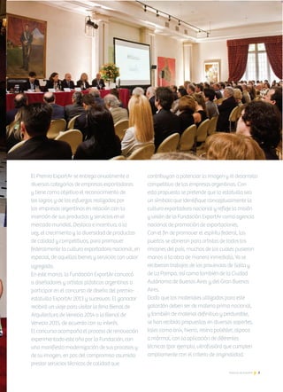 5Noticias de ExportAr
PremioExportar2012
El Premio ExportAr se entrega anualmente a
diversas categorías de empresas exportadoras
y tiene como objetivo el reconocimiento de
los logros y de los esfuerzos realizados por
las empresas argentinas en relación con la
inserción de sus productos y servicios en el
mercado mundial. Destaca e incentiva, a la
vez, el crecimiento y la diversidad de productos
de calidad y competitivos, para promover
federalmente la cultura exportadora nacional, en
especial, de aquellos bienes y servicios con valor
agregado. 	
En este marco, la Fundación ExportAr convocó
a diseñadores y artistas plásticos argentinos a
participar en el concurso de diseño del premio-
estatuilla ExportAr 2013 y sucesivos. El ganador
recibirá un viaje para visitar la feria Bienal de
Arquitectura de Venecia 2014 o la Bienal de
Venecia 2015, de acuerdo con su interés.
El concurso acompaña el proceso de renovación
experimentado este año por la Fundación, con
una manifiesta modernización de sus procesos y
de su imagen, en pos del compromiso asumido:
prestar servicios técnicos de calidad que
contribuyan a potenciar la imagen y el desarrollo
competitivo de las empresas argentinas. Con
esta propuesta se pretende que la estatuilla sea
un símbolo que identifique conceptualmente la
cultura exportadora nacional y refleje la misión
y visión de la Fundación ExportAr como agencia
nacional de promoción de exportaciones.
Con el fin de promover el espíritu federal, las
puertas se abrieron para artistas de todos los
rincones del país, muchos de los cuales pusieron
manos a la obra de manera inmediata. Ya se
recibieron trabajos de las provincias de Salta y
de La Pampa, así como también de la Ciudad
Autónoma de Buenos Aires y del Gran Buenos
Aires.
Dado que los materiales utilizados para este
galardón deben ser de materia prima nacional,
y también de material definitivo y perdurable,
se han recibido propuestas en diversos soportes,
tales como ónix, hierro, resina poliéster, alpaca
o mármol, con la aplicación de diferentes
técnicas (por ejemplo, vitrofusión) que cumplen
ampliamente con el criterio de originalidad.
 