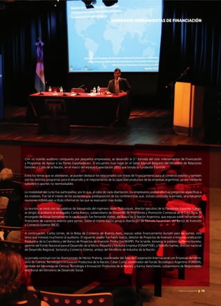 73Noticias de ExportAr
SEMINARIO HERRAMIENTAS DE FINANCIACIÓN
Con un nutrido auditorio compuesto por pequeños empresarios, se desarrolló la 3.a
Jornada del ciclo «Herramientas de Financiación
y Programas de Apoyo a las Pymes Exportadoras». El encuentro tuvo lugar en el Salón Manuel Belgrano del Ministerio de Relaciones
Extriores y Culto de la Nación, en el marco del espacio Capacitación 2013 que brinda la Fundación ExportAr.
Entre los temas que se abordaron, se pueden destacar los relacionados con líneas de financiamiento para el comercio exterior y también
con los distintos programas para el desarrollo y el mejoramiento de la capacidad productiva de las empresas argentinas, ya sea mediante
subsidios o aportes no reembolsables.
La modalidad del curso fue participativa, por lo que, al cabo de cada disertación, los empresarios podían efectuar preguntas específicas a
los oradores. Fue tal el interés de los asistentes y la predisposición de los conferencistas que, incluso concluida la jornada, se produjeron
reuniones individuales a título informal en las que se evacuaron más dudas.
La reunión se inició con las palabras de bienvenida del ingeniero Javier Dufourquet, director ejecutivo de la Fundación ExportAr. Luego,
se dirigió al auditorio el embajador Carlos Bianco, subsecretario de Desarrollo de Inversiones y Promoción Comercial de la Cancillería. El
encargado de iniciar formalmente la capacitación fue Fernando Vodeb, del Banco de la Nación Argentina, que expuso sobre herramientas
financieras de comercio exterior para pymes. Sobre el mismo tópico versó la disertación de Marcelo Faramiñán, del Banco de Inversión
y Comercio Exterior (BICE).
A continuación, Carlos Lerner, de la Bolsa de Comercio de Buenos Aires, expuso sobre financiamiento bursátil para las pymes, otro
tema que interesó muchísimo al auditorio. El siguiente orador fue Pablo García, director de Proyectos de Inversión e Internacionalización
Productiva de la Cancillería y del Banco de Proyectos de Inversión Productiva (BAPIP). Por la tarde, tomaron la palabra Guillermo Izurieta,
gerente del Fondo Nacional para el Desarrollo de la Micro, Pequeña y Mediana Empresa (FONAPYME), y Rodolfo Games, director nacional
de Desarrollo Regional, Sectorial y Comercio Exterior, ambos del Ministerio de Industria de la Nación.
La jornada concluyó con las disertaciones de Héctor Pralong, coordinador del Área de Cooperación Internacional con Empresas del Minis-
terio de Ciencia, Tecnología e Innovación Productiva de la Nación; César Curto, coordinador del Fondo Tecnológico Argentino (FONTAR),
también del Ministerio de Ciencia, Tecnología e Innovación Productiva de la Nación; y Karina Yarochevski, subsecretaria de Responsabili-
dad Social del Ministerio de Desarrollo Social.
73Noticias de ExportAr
 