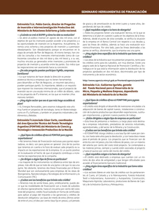 75Noticias de ExportAr
Entrevista I Lic. Pablo García, director de Proyectos
de Inversión e Internacionalización Productiva del
Ministerio de Relaciones Exteriores y Culto nacional
—¿CuándosecreóelBAPIPycómohasidosuevolución?
—Se abrió al público inversor en agosto de dos mil once, con el
objetivo de que los inversores puedan acceder a los proyectos y a
las oportunidades de inversión en la Argentina. Actualmente, te-
nemos unos ochenta y tres proyectos de inversión y cuarentaiún
ideas/proyecto. Son ideas/proyecto porque se encuentran en la
etapa de armado de Plan de Negocios. Al mismo tiempo, han cre-
cido las consultas a los inversores internacionales (cerca de cua-
trocientas consultas en dos mil doce y dos mil trece) y, a su vez,
muchos vínculos ya generados entre inversores y promotores de
proyectos de inversión y acuerdos entre las partes. Eso indica que
las negociaciones van avanzando hacia su concreción.
—¿DeesteproyectopuedenparticiparPyMEs,empresas
familiares?
—Lo que tratamos de hacer desde la dirección es prestar
asistencia técnica a empresas que no tienen herramientas
para desarrollar un Plan de Negocios, un resumen ejecutivo y
pueden participar pymEs. Es importante, debido a un requisito
que imponen los inversores internacionales, que el proyecto de
inversión sea en una escala mínima de un millón de dólares, salvo
en los proyectos de IT e Internet, en los que se invierten cifras
menores también.
—¿Hayalgúnsectorqueseaelquemáshayaaccedidoal
plan?
—Sí, Energías Renovables, pero estamos trabajando este año
muy fuerte en proyectos de tecnología, tanto en Biotecnología
como en IT y Software, y también en proyectos industriales y de
Alimentos y Bebidas.
Entrevista I Licenciado César Curto, coordinador
del área Ejecución Técnica del Fondo Tecnológico
Argentino (FONTAR) del Ministerio de Ciencia y
Tecnología e Innovación Productiva de la Nación
—¿QuétiposdecréditosofreceelFONTARparapymes
exportadoras?
—No tenemos líneas de financiación exclusivas para pymes expor-
tadoras, es decir, son para pymes en general. Uno de los puntos
que tenemos en cuenta a la hora de evaluar cada proyecto es su
impacto en las exportaciones de la empresa. Es un punto positivo
en la evaluación el hecho de que el proyecto contribuya a incre-
mentar las exportaciones de la compañía.
—¿Sedirigenaalgúntipodefirmaenparticular?
—La mayoría de los instrumentos no diferencia entre tipo de em-
presas, más allá de que se trate de una pyme o de que no sea una
pyme. No obstante, tenemos dos líneas financiadas por el Banco
Mundial que son exclusivamente para empresas de las áreas de
Bioingeniería, Nanotecnología y Tecnologías de la Información y la
Comunicación [TIC].
—¿Cuálessonlosbeneficiosquebrindaestecrédito?
—Tenemos más de veinte líneas, pero, sintéticamente, puedo de-
cir que las modalidades de financiación son a través de subsidios
en efectivo (generalmente, hasta el cincuenta por ciento del costo
total del proyecto), crédito fiscal (subsidio en forma de certificados
para aplicar al pago del impuesto a las ganancias) y créditos de
devolución obligatoria. Las tasas de interés de estos últimos varían
de entre el uno y el diez por ciento (tasa fija en pesos), y el período
de gracia y de amortización es de entre cuatro y nueve años, de-
pendiendo del tipo de crédito.
—¿Quérequisitosexigenalahoradeotorgarlo?
—Todos los proyectos tienen una evaluación técnica, en la que se
determina si el plan en cuestión cuadra en los objetivos de la línea.
Además, desde el punto de vista contable, se verifica la situación
de la empresa en el Banco Central con respecto a sus deudas y,
para las líneas de créditos, además se hace una evaluación eco-
nómico-financiera. Por otro lado, para las líneas destinadas a las
pymes se verifica, obviamente, que la empresa sea una pyme.
—¿HayalgúnáreaespecíficadelaIndustriaquetomeestos
créditos?
—Las áreas de la Industria que nos presentan proyectos, tanto para
los créditos como para los subsidios, son muy diversas. Existe una
página web de la Agencia Nacional de Promoción Científica y Tec-
nológica en la que está la información sobre la distribución de los
proyectos aprobados en dos mil doce, discriminados por tipo de
instrumento y de sector económico.
http://www.agencia.mincyt.gob.ar/frontend/agencia/post/416
SEMINARIO HERRAMIENTAS DE FINANCIACIÓN
—¿QuétiposdecréditosofreceelFONPYMEparapymes
exportadoras?
—El crédito está dirigido al desarrollo de inversiones vinculadas a la
adquisición de bienes de capital nuevos, instalaciones o construc-
ción de la planta productiva que desarrollen exportaciones, sustitu-
yan importaciones, y generen nuevos puestos de trabajo.
—¿Estándirigidosaalgúntipodeempresaenparticular?
—Esta línea de préstamos a mediano y a largo plazo está destina-
da a empresas industriales, prestadoras de servicios industriales,
agroindustriales, y del sector de la Minería y la Construcción.
—¿Cuálessonlosbeneficiosquebrindaestecrédito?
—El FONAPYME otorga créditos a una tasa fija del nueve por cien-
to, con hasta siete años para la devolución, y con hasta doce meses
para el período de gracia. Los proyectos que se financian son de
entre los cien mil pesos y los tres millones de pesos, con un máximo
del setenta por ciento del costo total proyecto. Se contemplará a
las materias primas, siempre y cuando estén asociadas al proyecto
y hasta el quince por ciento del monto del crédito.
—¿Quérequisitosexigenalahoradeotorgarlo?
—El crédito está destinado a empresas que cuenten con un mí-
nimo de dos años de antigüedad y que tengan dificultades para
acceder al financiamiento bancario tradicional.
—¿HayalgúnáreaespecíficadelaIndustriaquetomeestos
créditos?
—Los sectores líderes en este tipo de créditos son los pertenecien-
tes al Cuero, al Calzado y a la Marroquinería; Foresto Industrial;
Textil e Indumentaria; Automotriz y Autopartista; Construcción;
Maquinaria Agrícola; Laboratorios; productores de Bienes de Capi-
tal y de la Industria Química y Petroquímica.
Entrevista I Lic. Guillermo Izurieta, gerente
del Fondo Nacional para el Desarrollo de la
Micro, Pequeña y Mediana Empresa, dependiente
del Ministerio de Industria de la Nación
 