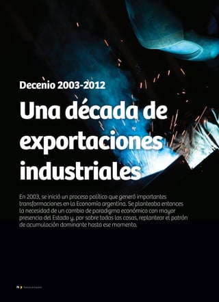 En 2003, se inició un proceso político que generó importantes
transformaciones en la Economía argentina. Se planteaba entonces
la necesidad de un cambio de paradigma económico con mayor
presencia del Estado y, por sobre todas las cosas, replantear el patrón
de acumulación dominante hasta ese momento.
Decenio 2003-2012
Unadécadade
exportaciones
industriales
76 Noticias de ExportAr
 