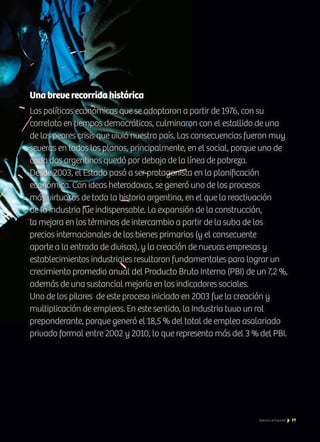 Una breve recorrida histórica
Las políticas económicas que se adoptaron a partir de 1976, con su
correlato en tiempos democráticos, culminaron con el estallido de una
de las peores crisis que vivió nuestro país. Las consecuencias fueron muy
severas en todos los planos, principalmente, en el social, porque uno de
cada dos argentinos quedó por debajo de la línea de pobreza.
Desde 2003, el Estado pasó a ser protagonista en la planificación
económica. Con ideas heterodoxas, se generó uno de los procesos
más virtuosos de toda la historia argentina, en el que la reactivación
de la Industria fue indispensable. La expansión de la construcción,
la mejora en los términos de intercambio a partir de la suba de los
precios internacionales de los bienes primarios (y el consecuente
aporte a la entrada de divisas), y la creación de nuevas empresas y
establecimientos industriales resultaron fundamentales para lograr un
crecimiento promedio anual del Producto Bruto Interno (PBI) de un 7,2 %,
además de una sustancial mejoría en los indicadores sociales.
Uno de los pilares de este proceso iniciado en 2003 fue la creación y
multiplicación de empleos. En este sentido, la Industria tuvo un rol
preponderante, porque generó el 18,5 % del total de empleo asalariado
privado formal entre 2002 y 2010, lo que representa más del 3 % del PBI.
77Noticias de ExportAr
 