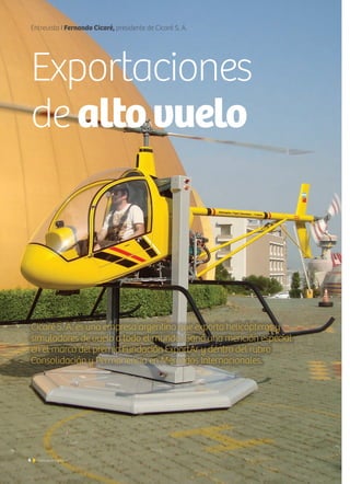 6 Noticias de ExportAr
Entrevista I Fernando Cicaré, presidente de Cicaré S. A.
Exportaciones
de altovuelo
Cicaré S. A. es una empresa argentina que exporta helicópteros y
simuladores de vuelo a todo el mundo. Ganó una mención especial
en el marco del premio Fundación ExportAr y dentro del rubro
Consolidación y Permanencia en Mercados Internacionales.
 