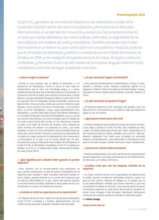 7Noticias de ExportAr
—¿Cómo surgió la empresa?
—Cicaré es una empresa que se dedica al desarrollo y a la
producción de helicópteros. Somos la única en este rubro en
Latinoamérica que lo hace con tecnología propia, y, a veces,
vendemos licencias para que se fabriquen partes en otros países. La
historia la comenzó mi padre, hace más de cincuenta años, cuando
fabricó su primer helicóptero [Augusto Ulderico Cicaré nació el 25
de mayo de 1937 en Polvaredas, partido de Saladillo, provincia de
Buenos Aires. A los once años, construyó su primer motor de cuatro
tiempos, con el cual hizo funcionar un lavarropas, y a los veintiún
años, su primer helicóptero]. Luego, siguió desarrollando otros
helicópteros, y ya lleva fabricados catorce helicópteros diferentes y
un simulador-entrenador de vuelo de helicópteros, que es uno de
sus inventos más famosos. Con este simulador, ganó la medalla de
oro como mejor invento del mundo, en mil novecientos noventa
y nueve, en el Salón de Inventos de Ginebra, Suiza. Después de
varios intentos de producir sus productos en serie, y de varios
tropiezos, en dos mil cinco formamos Cicaré Sociedad Anónima,
ciento por ciento familiar. Tomamos como base los desarrollos de
mi padre con mayor potencial, los rediseñamos y los comenzamos
a comercializar en el país y en el mundo desde dos mil diez.
Actualmente, estamos fabricando tres modelos de helicópteros: el
Cicaré CH-7B, un helicóptero monoplaza; el CH-7T, un biplaza en
Tandem; y el CH-12, un biplaza lado a lado, además del simulador
de vuelo Cicaré SVH-4.
—¿Qué significó para ustedes haber ganado el premio
ExportAr?
—Para nosotros, fue un reconocimiento muy importante, ya
que, cuando comenzamos, la idea de producir helicópteros en la
Argentina para empezar a abrir mercados realmente sonaba un
tanto utópica, porque estamos en un sector de la Industria que
no está tan desarrollado en el país. Ganar este premio significa
un reconocimiento al trabajo realizado en doce países de los cinco
continentes, lo cual es una satisfacción enorme.
—¿Cuándo se inició su experiencia en la exportación?
—En febrero de dos mil once, salieron los dos primeros helicópteros
Cicaré CH-7B a Australia y a España, respectivamente. Ese fue
nuestro primer paso para conquistar mercados internacionales.
PremioExportAr2012
—¿A qué mercados llegan actualmente?
—Hoy, tenemos distribuidores en Norteamérica, Europa, el Asia,
Oceanía y América Latina. Nuestros productos operan en la
Argentina, el Brasil, Chile, el Canadá, los Emiratos Árabes, Turquía,
Eslovaquia, Francia, España, Nueva Zelanda, Australia, Taiwán y la
China.
—¿A qué mercados les gustaría llegar?
—Ya tenemos presencia en los mercados más grandes, pero nos
falta entrar en Centroamérica y en Sudáfrica, algo que esperamos
lograr en dos mil catorce.
—¿Qué planes tienen para este año?
—Estamos trabajando para duplicar la producción de dos mil doce,
o sea, llegar a producir, en dos mil trece, dos unidades por mes,
y dejar una buena base para el año que viene, temporada en la
que esperamos fabricar treinta unidades como mínimo. Además,
estamos trabajando muy fuerte para consolidar los mercados
asiático y norteamericano, y para desarrollar un helicóptero nuevo
para el mercado europeo, donde tenemos la mayor competencia.
—¿Concurren a ferias internacionales?
—Nuestros distribuidores concurren a las ferias más importantes de
Aviación Deportiva. En Europa, participamos en la Friedrichshafen,
de Alemania, y en la Blois, de Francia.
—¿Cuáles creen que son las mayores virtudes de la
empresa?
—La mayor virtud es contar con la capacidad y la experiencia de
mi padre, pionero mundial en helicópteros livianos y quien nos
guía en este camino, además de trabajar en un equipo que se
ha ido desarrollando a medida que fuimos creciendo, y que hoy
nos permite ser líderes en el sector. Creo que las ganas de poner
un producto argentino en cada rincón del mundo se convierte en
virtud, y eso contagia a todo el equipo. Realmente, disfrutamos
mucho de ver nuestros productos volando en diferentes países.
Cicaré S. A., ganadora de una mención especial en las distinciones anuales de la
Fundación ExportAr dentro del rubro Consolidación y Permanencia en Mercados
Internacionales, es un ejemplo de innovación y excelencia. Esta empresa familiar es
un caso que merece destacarse, por varios motivos, entre ellos, la originalidad de su
tarea: fabricar simuladores de vuelo y helicópteros. También sobresalen por el éxito
internacional en un área en la que nuestro país no es una potencia. Hasta tal punto de
que el simulador fue patentado y recibió la medalla de oro en el Salón de Inventos de
Ginebra, en 1999, y han realizado 20 exportaciones en 20 meses. Ya llegan a todos los
continentes, y Fernando Cicaré, hijo del creador de la empresa, Augusto Ulderico Cicaré,
manifiesta la intención de seguir ampliando mercados.
Por Héctor Lorenzo
www.cicare.com.ar
 