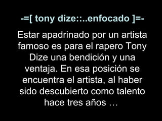 -=[ tony dize::..enfocado ]=- Estar apadrinado por un artista famoso es para el rapero Tony Dize una bendición y una ventaja. En esa posición se encuentra el artista,   al haber sido descubierto como talento hace tres años …   