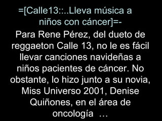 =[Calle13::..Lleva música a  niños con cáncer]=- Para Rene Pérez, del dueto de reggaeton Calle 13, no le es fácil llevar canciones navideñas a niños pacientes de cáncer. No obstante, lo hizo junto a su novia, Miss Universo 2001, Denise Quiñones, en el área de oncología  … 