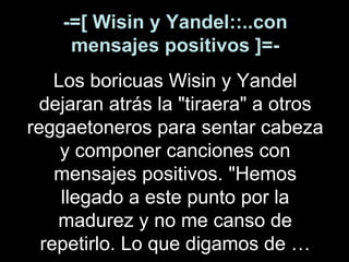 -=[ Wisin y Yandel::..con mensajes positivos ]=- Los boricuas Wisin y Yandel dejaran atrás la "tiraera" a otros reggaetoneros para sentar cabeza y componer canciones con mensajes positivos. "Hemos llegado a este punto por la madurez y no me canso de repetirlo. Lo que digamos de … 