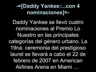 -=[Daddy Yankee::..con 4 nominaciones]=- Daddy Yankee se llevó cuatro nominaciones al Premio Lo Nuestro en las principales categorías del género urbano. La 19na. ceremonia del prestigioso laurel se llevará a cabo el 22 de febrero de 2007 en American Airlines Arena en Miami …   