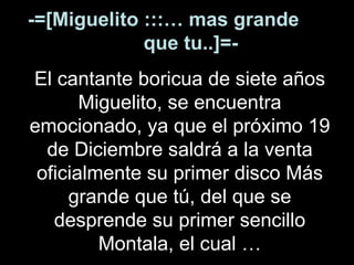 -=[Miguelito :::… mas grande  que tu..]=- El cantante boricua de siete años Miguelito, se encuentra emocionado, ya que el próximo 19 de Diciembre saldrá a la venta oficialmente su primer disco Más grande que tú, del que se desprende su primer sencillo Montala, el cual … 