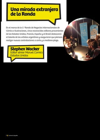 8 Noticias de ExportAr
Unamiradaextranjera
delaRonda
En el marco de la 1.a
Ronda de Negocios Internacionales de
Cómics e Ilustraciones, cinco reconocidos editores provenientes
de los Estados Unidos, Francia, España y el Brasil destacaron
el talento de los artistas argentinos y aseguraron que piensan
realizar nuevas contrataciones a corto y a mediano plazo.
—¿Cuál es su rol en la compañía? ¿Cuáles son sus expec-
tativas para Comicópolis?
—Soy el responsable de los Spider-Man, de losDaredevil, de un
nuevo libro, Guardianes de la galaxia, que será una película el año
próximo. Mi trabajo es trabajar con nuestros artistas y escritores
para que surjan historias interesantes, lindo arte. Trabajo en el área
de Cómics desde hace trece años y estoy en Marvel desde hace
siete años. Antes de eso, trabajaba en la competencia, DC Comics.
Trabajamos con muchos artistas argentinos, por lo que parte de mi
tarea es conocerlos, tener el primer encuentro con ellos, porque
solo hablamos por correo electrónico. También estamos buscando
artistas argentinos jóvenes que estén tratando de ingresar al mer-
cado para explicarles cómo trabajamos en Marvel y asesorarlos con
su arte, y así, con suerte, poder lanzarlos a una interesante carrera
artística. Muchos artistas me dejaron sus portfolios ya, y me tengo
que reunir con ellos.
—¿Qué opinión le merecen los artistas argentinos?
—Los artistas argentinos con los que ya he trabajado, como Max
Filmara, Luciano Veccio o Eduardo Rizzo, tienen un punto de vista
muy interesante con su arte, un estilo muy particular. Estoy apren-
diendo en Comicópolis la extensa trayectoria que hay en la Ar-
gentina del Arte del Cómic. Nunca había venido a la Argentina.
La tradición acá es muy rica, así que espero traerlos a todos a los
Estados Unidos. Por ahora, nos manejamos por correo electrónico.
Nuestros escritores son casi todos locales o ingleses. Les envío un
script [argumento], ellos trabajan sobre eso, y luego lo envían en
formato digital.
—¿Buscan proyectos terminados también?
—No miramos tanto a los escritores. Por un lado, está la barre-
ra idiomática, y, en segundo lugar, legalmente no podemos mirar
ideas de otros en caso de que hagamos algo similar, como, por
ejemplo, con El hombre araña. Con el Arte es más fácil: buscamos
cosas hechas desde borradores con lápiz negro, el artista dibuja un
script indicado. A veces, le pone tinta sobre el lápiz para ser pu-
blicado más claramente; otras veces, buscamos artistas que hacen
el coloreado, cada paso del proceso tiene muchas veces artistas
distintos; también hay algunos que hacen todo, y distintos niveles
de talentos. Será lo que evaluaré con estos trabajos.
—¿Qué market share del mercado norteamericano abar-
ca Marvel Comics? ¿Y la franja etaria?
—Fluctúa entre el cuarenta y el cuarenta y seis por ciento del mer-
cado de los Estados Unidos. Somos, desde hace bastantes años, la
compañía número uno de la Industria del Cómic. Ahora, Spider-
man es el que más vendemos, pero eso va variando mes a mes, de
acuerdo con la historia o con el fanatismo y con la atracción que
genere. Tratamos de hacer una vez al año una gran historia, juntar
a todos los superhéroes en un gran relato, y después lanzamos una
película. Pero, a veces, Ironman (El hombre de hierro), que es el
número uno, va variando mes a mes. La Industria del Cómic tiene
un esquema semanal: sale una revista cada miércoles, y entonces
van los fanáticos con su iPad y se bajan su cómic de superhéroes.
Las edades también varían. Durante mucho tiempo, los cómics en
los Estados Unidos fueron considerados un entretenimiento para
los niños, pero ya no: ahora, el público de Marvel va desde los seis
años, cuando se empieza a leer, hasta los más de cincuenta años.
La metodología que manejamos es que, si los captamos a la edad
correcta, entonces se quedan con nosotros para siempre. Nuestro
mayor crecimiento se dio entre las mujeres, por varias razones:
tenemos muchos títulos que tienen personajes principales feme-
ninos; tenemos creadoras femeninas que son fanáticas del Cómic;
en los Estados Unidos, las mujeres leen más que los hombres, y
eso, naturalmente, quiere decir que, si creamos algo que les gusta,
entonces se sumarán a nuestros lectores. Además, nuestro equipo
editorial está integrado en casi un cincuenta por ciento por mu-
jeres; ahí es donde está nuestro gran crecimiento en el mercado
norteamericano.
StephenWacker
Editor sénior Marvel Comics
Estados Unidos
 