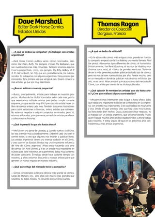 9Noticias de ExportAr
—¿A qué se dedica su compañía? ¿Ya trabajan con artistas
argentinos?
—Dark Horse Comics publica varios cómics licenciados, tales
como Star Wars, Buffy The Vampire, Conan The Barbarian, que
son nuestras licencias más conocidas. También tenemos algunos
Crea tu propio título, como, por ejemplo, Itty Bitty Hellboy, B. P.
R. D. Hell on Earth, Sin City, que son, probablemente, los más co-
nocidos. Sí, trabajamos con algunos argentinos. Estoy ansioso por
conocerlos. Es la primera vez que vengo al país. Quiero conocer a
más artistas, ya que son muy talentosos.
—¿Buscan artistas o nuevos proyectos?
—Busco, principalmente, artistas para trabajar en nuestros pro-
yectos. Muchos de los títulos licenciados salen cada mes, por lo
que necesitamos múltiples artistas para poder cumplir con este
esquema, ya que resulta muy difícil para un solo artista hacer un
libro de cómics entero cada mes. También buscamos ilustradores
para cubrir vacaciones o licencias, inkers, artistas que coloreen.
No estamos negados a adquirir proyectos terminados, pero, sí,
estamos enfocados, principalmente, en reclutar artistas para llevar
a cabo nuestras historias.
—¿Qué le pareció lo que vio hasta ahora?
—Me fui con una parva de carpetas, y, cuando vuelva a la oficina,
las voy a revisar muy cuidadosamente. Debatiré cada una con el
comité editor, y creo que algunos nos llevarán a publicar libros.
Los artistas argentinos tienen una intensa tradición en el Cómic,
y creo que en los Estados Unidos hay una importante influencia
del Arte del Cómic argentino. Ahora estoy haciendo una serie
de cómics con Ariel Olivetti, y él es un artista muy importante en
nuestro país para historietas de superhéroes. Estoy muy contento
de poder conocerlo. Él trabaja desde hace bastante tiempo con
nosotros, y ahora estamos buscando a nuevos artistas para que
generen un nuevo impacto en nuestra industria.
—¿Qué porcentaje del mercado tiene la compañía?
—Somos considerados la tercera editorial más grande de cómics,
luego de Marvel y DC, pero ellos son mucho más grandes que
nosotros; de todos modos, no recuerdo los números exactos.
—¿A qué se dedica la editorial?
—Es la editora de cómics más antigua y más grande en Francia.
La compañía empezó con la tira Astérix y una revista llamada Pirot
(de pirata). Abarcamos tipos diferentes de cómics: el humorístico
(históricamente, fue René Goscinny, el escritor de Astérix y mu-
chísimas cosas más); el clásico de grandes aventuras. Tratamos
de ser lo más generales posibles publicando todo tipo de cómics,
pero no más de cien nuevos títulos por año. Parece mucho, pero
en un mercado en donde se publican más de cinco mil títulos por
año, no es tanto. Abarcamos el quince por ciento del mercado del
Cómic, con el dos por ciento de los títulos publicados.
—¿Qué opinión le merecen los artistas que vio hasta aho-
ra? ¿Cree que realizará alguna contratación?
—Me pareció muy interesante todo lo que vi hasta ahora. Sabía
que había una importante tradición de la Historieta en la Argenti-
na, con artistas muy importantes. Creo que todavía es muy fuerte
y viva. Desde el lugar artístico, creo que hay cosas muy buenas,
los libros están bien hechos. Quizá, pueda concretar negocios. Yo
ya trabajo con un artista argentino, que se llama Marcelo Frusin,
quien trabajó muchos años en los Estados Unidos y ahora trabaja
para nosotros. Y estoy seguro de que en los próximos años con-
trataremos a más artistas argentinos.
DaveMarshall
Editor Dark Horse Comics
Estados Unidos
ThomasRagon
Director de Colección
Dargaux, Francia
 