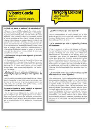 10 Noticias de ExportAr
—¿Qué hace la empresa que usted representa?
—Es una compañía editora de cómics que hace foco en otros
géneros de la ficción, como fantasía, cosas sobrenaturales, magia,
monstruos. También ciencia ficción, crimen… cualquier cosa por
fuera de los superhéroes del cómic.
—¿Es la primera vez que visita la Argentina? ¿Qué busca
en Comicópolis?
—Sí, es mi primera vez en la Argentina. Ya trabajé con Sebastián
Fiumara, que hizo un cuento para nosotros en nuestro Mystery
and Space Anthology; con Julián Tantito, quien trabajó como
reemplazante hace poco tiempo en The Witching Hour; y con
Eduardo Risso, quien también hizo Space Man y 100 Bullets para
Vértigo. Estoy ansioso por conocerlos personalmente, porque
siempre hemos hablado vía correo electrónico. Por otro lado, es-
toy a la caza de nuevos artistas que me propongan cosas dife-
rentes, algo que no hayamos visto antes. Lo divertido de Vértigo
es que los artistas son dueños de su trabajo, tienen la propiedad
intelectual, necesitamos algo especial que genere una magia con
el escritor.
—¿Qué opinión le merece lo que vio? ¿Considera que podrá
hacer negocios con artistas argentinos?
—Fue impresionante. Pequeños editores a los que jamás hemos
estado expuestos en los Estados Unidos. Fue muy divertido hablar
con ellos, saber qué estaban haciendo y cómo lo hacen aquí, en
la Argentina. Y ellos, a su vez, nos preguntaban cómo funciona
la industria en los Estados Unidos. Fue muy enriquecedor el in-
tercambio de ideas. Definitivamente, haremos negocios. Hemos
contratado a varios artistas argentinos, y creo que lo continua-
remos haciendo, porque el talento es extraordinario. Tienen un
estilo muy particular, con algún tinte europeo pero, a la vez, bien
sudamericano, y está también la influencia de los grandes artistas
estadounidenses. Resulta una interesante combinación de todos
esos estilos en un mismo lugar. Hay muchas perspectivas que se
combinan.
—¿Dónde está la sede de la editorial? ¿A qué se dedican?
—Estamos en Palma de Mallorca, España. Por un lado, produci-
mos material propio encargado, generalmente, a autores españo-
les, y, en ocasiones, también hemos publicado material de autores
argentinos, como Saracino [Luciano]. Lo que también hacemos
es licenciar productos de afuera: hemos colocado la colección
«Manga», obras francesas, americanas, italianas. Publicamos una
revista de información sobre cómics que es una de las pocas que
quedan actualmente en el mercado, y también publicamos nove-
las. A nivel internacional, debemos ser la editorial que más publica
obras de ensayo de estudio sobre cómics. Habrá unas setenta u
ochenta obras. Estudiamos una obra, un autor o un personaje,
como, por ejemplo, Batman. Hemos publicado de todo, hasta
poesía. No nos cerramos a nada.
—¿Han trabajado con algún artista argentino, ya sea escri-
tor o dibujante?
—Sí. Dentro de lo que es la revista de información, en Dolmen hay
un colaborador, Martín Cruz, que es argentino. Luego, hemos pu-
blicado trabajos de autores como Agustín Alessio, que ahora está
trabajando para los Estados Unidos; Saracino, que está trabajan-
do para Francia; Dante Ginebra; Diego Agrimbau; Juan Jiménez,
con El as de picas.
—¿Qué cosas le llamaron la atención de lo que vio en Co-
micópolis? ¿Hay algo que distinga al autor argentino del
resto?
—Nos sorprendió que haya tantas editoriales argentinas indepen-
dientes y buenas. Eso fue una noticia totalmente grata, que estén
las cosas tan bien por aquí. En general, los autores buscan una
salida artística de la creatividad con la que han nacido, y eso los
hace distintos del resto de todos nosotros.
—¿Había participado de alguna ronda en la Argentina?
¿Cree que podrá concretar algún negocio?
—No, es la primera vez. El balance es muy positivo: con decirte
que me compré una guía de la Argentina, porque me he entusias-
mado mucho y quiero conocerla más. Realmente, nos ha sorpren-
dido la calidad artística; de hecho, hemos visto cosas que nosotros
aún no hemos realizado, así que, seguramente, concretaremos
negocios.
GregoryLockard
Editor asistente
Vértigo
VicenteGarcía
Editor
Dolmen Editorial, España
 