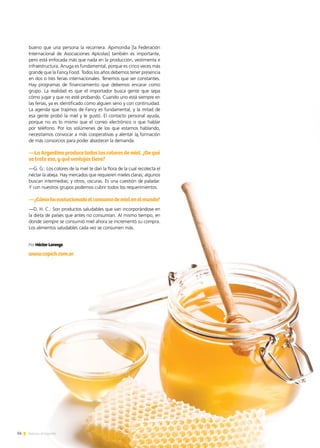 bueno que una persona la recorriera. Apimondia [la Federación
Internacional de Asociaciones Apícolas] también es importante,
pero está enfocada más que nada en la producción, vestimenta e
infraestructura. Anuga es fundamental, porque es cinco veces más
grande que la Fancy Food. Todos los años debemos tener presencia
en dos o tres ferias internacionales. Tenemos que ser constantes.
Hay programas de financiamiento que debemos encarar como
grupo. La realidad es que el importador busca gente que sepa
cómo jugar y que no esté probando. Cuando uno está siempre en
las ferias, ya es identificado como alguien serio y con continuidad.
La agenda que trajimos de Fancy es fundamental, y la mitad de
esa gente probó la miel y le gustó. El contacto personal ayuda,
porque no es lo mismo que el correo electrónico o que hablar
por teléfono. Por los volúmenes de los que estamos hablando,
necesitamos convocar a más cooperativas y alentar la formación
de más consorcios para poder abastecer la demanda.
—LaArgentinaproducetodosloscoloresdemiel.¿Dequé
se trata eso, y qué ventajas tiene?
—G. G.: Los colores de la miel te dan la flora de la cual recolecta el
néctar la abeja. Hay mercados que requieren mieles claras; algunos
buscan intermedias; y otros, oscuras. Es una cuestión de paladar.
Y con nuestros grupos podemos cubrir todos los requerimientos.
—¿Cómohaevolucionadoelconsumodemielenelmundo?
—D. H. C.: Son productos saludables que van incorporándose en
la dieta de países que antes no consumían. Al mismo tiempo, en
donde siempre se consumió miel ahora se incrementó su compra.
Los alimentos saludables cada vez se consumen más.
Por Héctor Lorenzo
www.capich.com.ar
14 Noticias de ExportAr
 