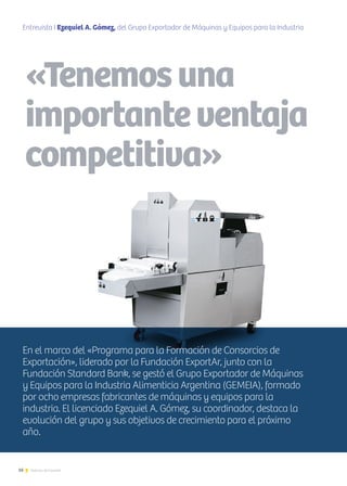 16 Noticias de ExportAr
Entrevista I Ezequiel A. Gómez, del Grupo Exportador de Máquinas y Equipos para la Industria
Alimenticia Argentina (GEMEIA)
«Tenemosuna
importanteventaja
competitiva»
En el marco del «Programa para la Formación de Consorcios de
Exportación», liderado por la Fundación ExportAr, junto con la
Fundación Standard Bank, se gestó el Grupo Exportador de Máquinas
y Equipos para la Industria Alimenticia Argentina (GEMEIA), formado
por ocho empresas fabricantes de máquinas y equipos para la
industria. El licenciado Ezequiel A. Gómez, su coordinador, destaca la
evolución del grupo y sus objetivos de crecimiento para el próximo
año.
 
