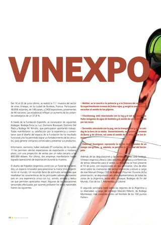 • Malbec: se lo asoció a la potencia y a la frescura del amanecer.
Se experimentaron aromas de frutos rojos, y surgió la sensación de
escuchar el sonido de los pájaros.
• Chardonnay: está relacionado con la luz y el sol del mediodía.
Hubo imágenes de agua de deshielo y el sonido de un río corriendo
por las rocas.
• Torrontés: vinculado con la paz, con la tranquilidad y con la cali-
dez de la hora de la siesta. Sensorialmente, se apreciaron aromas
de flores y de cítricos, así como el sonido de la brisa entre los ár-
boles.
• Cabernet Sauvignon: representa la noche. Hubo sonidos de un
campo con grillos, y, además, se percibió la suavidad del tercio-
pelo.
Además de las degustaciones y las exhibiciones de cada bodega,
Vinexpo organiza y lleva a cabo estudios, simposios y conferencias
de temas relevantes para el sector. La Argentina se hizo presente
el 19 de junio, con exposiciones en dos seminarios. Uno de ellos
versó sobre las inversiones del sector vitivinícola y estuvo a cargo
de José Manuel Ortega, CEO de Bodega O’Fournier. Durante dicha
presentación, se degustaron seis vinos representativos de todas las
zonas de la Argentina, entre ellos, Lavaque, Bodegas de Fin del
Mundo, Clos de los 7, Monteviejo, y Colomé.
El segundo seminario trató sobre las regiones de la Argentina y
su diversidad, a cargo del enólogo Marcelo Pelleriti, de Bodega
Monteviejo, más conocido como «el Hombre de los 100 puntos
Parker».
Del 16 al 20 de junio último, se realizó la 17.a
muestra del sector
de vinos Vinexpo, en la ciudad de Burdeos, Francia. Participaron
48.858 visitantes, de 148 países, y 2400 expositores, provenientes
de 44 naciones. Las estadísticas reflejan un aumento de los visitan-
tes extranjeros de un 37,8 %.
A través de la Fundación ExportAr, se convocaron las siguientes
bodegas: Bodega Finca La Luz, Domaine Bousquet, Dominio Del
Plata y Bodega Mi Terruño, que participaron aportando trabajo.
Todas manifestaron su satisfacción por la experiencia y comen-
taron que el diseño del espacio de la Fundación les ha resultado
funcional y les ha permitido lograr un fortalecimiento de los víncu-
los, para generar contactos comerciales y presentar sus productos.
Informaron, asimismo, haber realizado 37 contactos, de los cuales
11 les permiten alentar expectativas de exportación a mediano
plazo, con una proyección de ventas por un valor cercano a los
800.000 dólares. Por último, dos empresas manifestaron haber
logrado operaciones de exportación durante la muestra.
El diseño del Pabellón Argentino contó con un Túnel de los Senti-
dos, un espacio innovador para posicionar la marca Vino Argenti-
no en el mundo. Un recorrido lleno de estímulos sensoriales que
resaltaban las características de los principales sabores de nuestro
país en una experiencia única con luz, sonido, aromas y textu-
ras que permiten apreciarlos mejor. Algunas de las asociaciones
sensoriales efectuadas por quienes probaron los vinos nacionales
fueron las siguientes:
18 Noticias de ExportAr
 