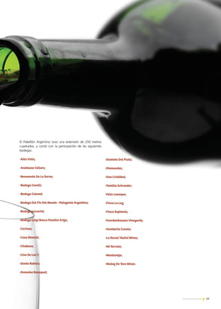 Consorcio Exportador
de Mieles del Sudoeste
Bonaerense
Grupo de Productores
Exportadores de
Miel de Chaco
Consorcio Cuyano de
Exportación de Mieles
Mendoza / San Juan
Grupo de Producto
Exportadores de
Miel – FECOAPI
Location of the
El Pabellón Argentino tuvo una extensión de 250 metros
cuadrados, y contó con la participación de las siguientes
bodegas:
-Alta Vista;
-Andeluna Cellars;
-Benvenuto De La Serna;
-Bodega Carelli;
-Bodega Colomé;
-Bodega Del Fin Del Mundo - Patagonia Argentina;
-Bodega Iaccarini;
-Bodega Luigi Bosca-Familia Arizu;
-Carinae;
-Casa Bianchi;
-Chakana;
-Clos De Los 7;
-Dante Robino;
-Domaine Bousquet;
-Dominio Del Plata;
-Diamandes;
-Don Cristóbal;
-Familia Schroeder;
-Felix Lavaque;
-Finca La Luz;
-Finca Sophenia;
-Funckenhausen Vineyards;
-Humberto Canale;
-La Rural/ Rutini Wines;
-Mi Terruño;
-Monteviejo;
-Muñoz De Toro Wines.
19Noticias de ExportAr
 