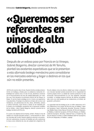 «Queremosser
referentesen
vinosdealta
calidad»
20 Noticias de ExportAr
Entrevista I Gabriel Baigorria, director comercial de Mi Terruño
«Mi Terruño nació en dos mil seis. Nuestra familia contaba anterior-
mente con bodega y viñedos pero no estábamos realizando em-
botellado de nuestros vinos. En dos mil seis, decidimos comenzar
con el fraccionamiento de vinos de calidad elaborados con nues-
tras uvas. Está ubicada en el pintoresco distrito de San Roque, en
Maipú. El camino hasta la bodega es en sí mismo una experiencia
muy placentera. El paisaje circundante es el típico de la zona rural
mendocina, con plantaciones de viña, olivos, almendros, cerezos
y cultivos hortícolas, cuyas formas y colores se ven realzados por
la silueta y las tonalidades cambiantes de la imponente cordillera
de los Andes», indicó Gabriel Baigorria, director comercial de la
bodega mendocina Mi Terruño.
En cuanto a los objetivos de la empresa, señaló: «Producir vinos de
calidad con marcada tipicidad varietal y comercializarlos en diver-
sos mercados del mundo. Nuestro objetivo es alcanzar una produc-
ción de cuatrocientas cincuenta mil botellas por año y posicionar
la marca como referente de vinos de calidad de la Argentina. Mi
Terruño elabora vinos de altísima calidad que invitan a descubrir
una marcada tipicidad varietal proveniente de la singularidad de
nuestros propios terroir. La calidad de nuestros productos ha sido
reconocida internacionalmente en los más exigentes mercados
mundiales. La bodega propone disfrutar de diversas actividades,
tales como una visita guiada por las instalaciones y el viñedo, de-
gustación y almuerzo».
«La capacidad total de bodega es de un millón setecientos mil li-
tros. Elaboramos cinco rangos: Mi Terruño Uvas, en Malbec, Caber-
net Sauvignon, Syrah, Tempranillo, Bonarda, Torrontes, Chardon-
nay, Malbec Rose y Dulce Natural Torrontés; Mi Terruño Expresión,
en Malbec y Cabernet Sauvignon; Mi Terruño Reserva, en Malbec,
Cabernet Sauvignon, Bonarda, Cabernet Franc y Chardonnay; Mi
Terruño Reserva Limitada, en Blend (Malbec/Cabernet Sauvignon);
Mi Terruño Mayacaba, en Malbec», agregó.
Después de un exitoso paso por Francia en la Vinexpo,
Gabriel Baigorria, director comercial de Mi Terruño,
planteó las excelentes expectativas que se le presentan
a esta afamada bodega mendocina para consolidarse
en los mercados externos y llegar a destinos en los que
aún no están presentes.
 