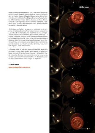 21Noticias de ExportAr 21Noticias de ExportAr 21Noticias de ExportAr
Respecto de los mercados externos a los cuáles están llegando en
estos momentos, Baigorria indicó lo siguiente: «Estamos exportan-
do a los Estados Unidos, el Canadá, México, Puerto Rico, el Perú,
Colombia, el Brasil, Costa Rica, Bélgica, Dinamarca, Rusia, Austra-
lia, el Reino Unido, Francia, Polonia, Malaysia, la China, Taiwán,
Corea del Sur, el Singapur, Australia y Tailandia, entre otros. Expor-
tamos casi la totalidad de nuestra producción, aproximadamente
un noventa y cinco por ciento».
«En Vinexpo nos fue bien, ya estamos en negociaciones con em-
presas contactadas durante la feria. Es la primera vez que asistimos
y, en virtud de los resultados, nos encantaría volver a participar.
También hemos asistido a ProWein, en Düsseldorf, Alemania, y a
la Hong Kong Wine Fair, entre otras. Es importante estar presente
en estos eventos porque el contacto personal siempre marca la
diferencia. No es lo mismo el contacto telefónico o por correo elec-
trónico. El plus de la entrevista personal es fundamental. Además,
permite establecer una relación de mutua confianza, necesaria en
todo negocio», contó entusiasmado.
Consultado sobre los mercados a los que pretenden llegar en el
corto plazo aseguró: «Nos gustaría poder exportar a Filipinas, Ho-
landa, Alemania, Finlandia, Suecia, Noruega y la República Che-
ca, entre otros destinos. Creemos que tenemos las herramientas
necesarias para acceder a esos mercados, y no dudo de que, con
esfuerzo y perseverancia, vamos a lograr los objetivos».
Mi Terruño
Por Héctor Lorenzo
www.bodegamiterruno.com.ar
 