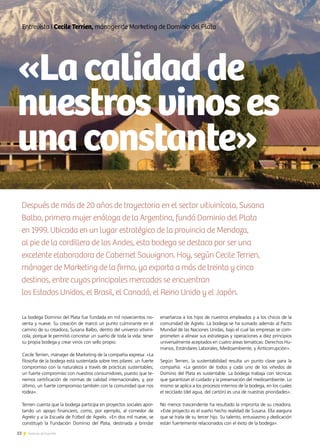 22 Noticias de ExportAr22 Noticias de ExportAr
Entrevista I Cecile Terrien, mánager de Marketing de Dominio del Plata
La bodega Dominio del Plata fue fundada en mil novecientos no-
venta y nueve. Su creación de marcó un punto culminante en el
camino de su creadora, Susana Balbo, dentro del universo vitiviní-
cola, porque le permitió concretar un sueño de toda la vida: tener
su propia bodega y crear vinos con sello propio.
Cecile Terrien, mánager de Marketing de la compañía expresa: «La
filosofía de la bodega está sustentada sobre tres pilares: un fuerte
compromiso con la naturaleza a través de prácticas sustentables;
un fuerte compromiso con nuestros consumidores, puesto que te-
nemos certificación de normas de calidad internacionales; y, por
último, un fuerte compromiso también con la comunidad que nos
rodea».
Terrien cuenta que la bodega participa en proyectos sociales apor-
tando un apoyo financiero, como, por ejemplo, al comedor de
Agrelo y a la Escuela de Fútbol de Agrelo. «En dos mil nueve, se
constituyó la Fundación Dominio del Plata, destinada a brindar
enseñanza a los hijos de nuestros empleados y a los chicos de la
comunidad de Agrelo. La bodega se ha sumado además al Pacto
Mundial de las Naciones Unidas, bajo el cual las empresas se com-
prometen a alinear sus estrategias y operaciones a diez principios
universalmente aceptados en cuatro áreas temáticas: Derechos Hu-
manos, Estándares Laborales, Medioambiente, y Anticorrupción».
Según Terrien, la sustentabilidad resulta un punto clave para la
compañía. «La gestión de todos y cada uno de los viñedos de
Domino del Plata es sustentable. La bodega trabaja con técnicas
que garantizan el cuidado y la preservación del medioambiente. Lo
mismo se aplica a los procesos internos de la bodega, en los cuales
el reciclado (del agua, del cartón) es una de nuestras prioridades».
No menos trascendente ha resultado la impronta de su creadora.
«Este proyecto es el sueño hecho realidad de Susana. Ella asegura
que se trata de su tercer hijo. Su talento, entusiasmo y dedicación
están fuertemente relacionados con el éxito de la bodega».
Después de más de 20 años de trayectoria en el sector vitivinícola, Susana
Balbo, primera mujer enóloga de la Argentina, fundó Dominio del Plata
en 1999. Ubicada en un lugar estratégico de la provincia de Mendoza,
al pie de la cordillera de los Andes, esta bodega se destaca por ser una
excelente elaboradora de Cabernet Sauvignon. Hoy, según Cecile Terrien,
mánager de Marketing de la firma, ya exporta a más de treinta y cinco
destinos, entre cuyos principales mercados se encuentran
los Estados Unidos, el Brasil, el Canadá, el Reino Unido y el Japón.
«Lacalidadde
nuestrosvinoses
unaconstante»
 