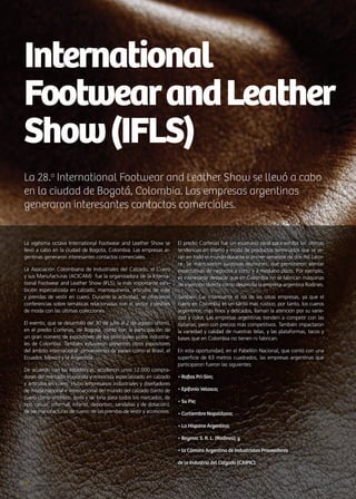 La 28.a
International Footwear and Leather Show se llevó a cabo
en la ciudad de Bogotá, Colombia. Las empresas argentinas
generaron interesantes contactos comerciales.
International
FootwearandLeather
Show(IFLS)
24 Noticias de ExportAr
La vigésima octava International Footwear and Leather Show se
llevó a cabo en la ciudad de Bogotá, Colombia. Las empresas ar-
gentinas generaron interesantes contactos comerciales.
La Asociación Colombiana de Industriales del Calzado, el Cuero
y sus Manufacturas (ACICAM) fue la organizadora de la Interna-
tional Footwear and Leather Show (IFLS), la más importante exhi-
bición especializada en calzado, marroquinería, artículos de viaje
y prendas de vestir en cuero. Durante la actividad, se ofrecieron
conferencias sobre temáticas relacionadas con el sector y desfiles
de moda con las últimas colecciones.
El evento, que se desarrolló del 30 de julio al 2 de agosto último,
en el predio Corferias, de Bogotá, contó con la participación de
un gran número de expositores de los principales polos industria-
les de Colombia. También estuvieron presentes otros expositores
del ámbito internacional provenientes de países como el Brasil, el
Ecuador, México y la Argentina.
De acuerdo con las estadísticas, acudieron unos 12.000 compra-
dores del mercado mayorista y minorista especializado en calzado
y artículos en cuero. Hubo empresarios industriales y diseñadores
de moda nacional e internacional del mundo del calzado (tanto de
cuero como sintético, textil y de lona para todos los mercados, de
tipo casual, informal, infantil, deportivo, sandalias y de dotación);
de las manufacturas de cuero; de las prendas de vestir y accesorios.
El predio Corferias fue un escenario ideal para exhibir las últimas
tendencias en diseño y moda de productos terminados que se ve-
rán en todo el mundo durante el primer semestre de dos mil cator-
ce. Se mantuvieron sucesivas reuniones, que permitieron alentar
expectativas de negocios a corto y a mediano plazo. Por ejemplo,
es interesante destacar que en Colombia no se fabrican máquinas
de inyección directa como desarrolla la empresa argentina Rodines.
También fue interesante el rol de las otras empresas, ya que el
cuero en Colombia es un tanto más rústico; por tanto, los cueros
argentinos, más finos y delicados, llaman la atención por su varie-
dad y color. Las empresas argentinas tienden a competir con las
italianas, pero con precios más competitivos. También impactaron
la variedad y calidad de nuestras telas, y las plataformas, tacos y
bases que en Colombia no tienen ni fabrican.
En esta oportunidad, en el Pabellón Nacional, que contó con una
superficie de 63 metros cuadrados, las empresas argentinas que
participaron fueron las siguientes:
• Rafias Pri-Sim;
• Epifanio Velasco;
• Su Pie;
• Curtiembre Napolitana;
• La Hispano Argentina;
• Beymec S. R. L. (Rodines); y
• la Cámara Argentina de Industriales Proveedores
de la Industria del Calzado (CAIPIC).
 