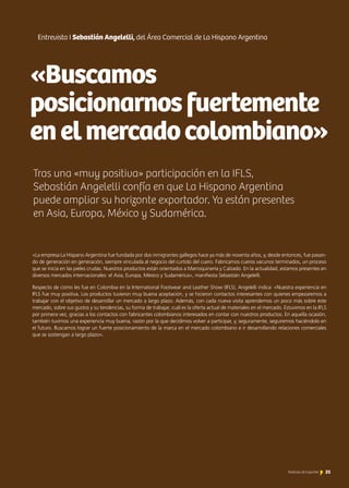 «Buscamos
posicionarnosfuertemente
enelmercadocolombiano»
Entrevista I Sebastián Angelelli, del Área Comercial de La Hispano Argentina
Tras una «muy positiva» participación en la IFLS,
Sebastián Angelelli confía en que La Hispano Argentina
puede ampliar su horizonte exportador. Ya están presentes
en Asia, Europa, México y Sudamérica.
«La empresa La Hispano Argentina fue fundada por dos inmigrantes gallegos hace ya más de noventa años, y, desde entonces, fue pasan-
do de generación en generación, siempre vinculada al negocio del curtido del cuero. Fabricamos cueros vacunos terminados, un proceso
que se inicia en las pieles crudas. Nuestros productos están orientados a Marroquinería y Calzado. En la actualidad, estamos presentes en
diversos mercados internacionales: el Asia, Europa, México y Sudamérica», manifiesta Sebastián Angelelli.
Respecto de cómo les fue en Colombia en la International Footwear and Leather Show (IFLS), Angelelli indica: «Nuestra experiencia en
IFLS fue muy positiva. Los productos tuvieron muy buena aceptación, y se hicieron contactos interesantes con quienes empezaremos a
trabajar con el objetivo de desarrollar un mercado a largo plazo. Además, con cada nueva visita aprendemos un poco más sobre este
mercado, sobre sus gustos y su tendencias, su forma de trabajar, cuál es la oferta actual de materiales en el mercado. Estuvimos en la IFLS
por primera vez, gracias a los contactos con fabricantes colombianos interesados en contar con nuestros productos. En aquella ocasión,
también tuvimos una experiencia muy buena, razón por la que decidimos volver a participar, y, seguramente, seguiremos haciéndolo en
el futuro. Buscamos lograr un fuerte posicionamiento de la marca en el mercado colombiano e ir desarrollando relaciones comerciales
que se sostengan a largo plazo».
25Noticias de ExportAr 25Noticias de ExportAr
 