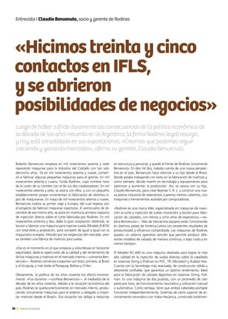 «Hicimostreintaycinco
contactosenIFLS,
yseabrieron
posibilidadesdenegocios»
26 Noticias de ExportAr
Entrevista I Claudio Benvenuto, socio y gerente de Rodines
Roberto Benvenuto empieza en mil novecientos sesenta y siete
reparando máquinas para la Industria del Calzado con tan solo
dieciocho años. Ya en mil novecientos sesenta y nueve, comen-
zó a fabricar algunas pequeñas máquinas para el gremio. En mil
novecientos setenta y cuatro, funda Rodines, cuyo nombre nace
de la unión de su nombre con el de sus dos colaboradores. En mil
novecientos setenta y siete, se asocia con ellos, y con un pequeño
establecimiento propio incrementan la fabricación de distintos ti-
pos de maquinarias. En mayo de mil novecientos setenta y nueve,
Benvenuto realiza su primer viaje a Europa, del cual regresa con
el proyecto de fabricar máquinas inyectoras. El veinticuatro de di-
ciembre de ese mismo año, se pone en marcha la primera máquina
de inyección directa sobre el corte fabricada por Rodines. En mil
novecientos ochenta y dos, dada la gran aceptación obtenida, se
lanzan a fabricar una máquina para inyectar suelas (Modelo R-870)
con total éxito y aceptación, para competir de igual a igual con la
maquinaria europea. Movido por las exigencias del mercado, ane-
xa también una fábrica de matrices para suelas.
«Ese es el momento en el que empieza a vislumbrase el horizonte
exportador, dada la repercusión de la calidad y del rendimiento de
dichas máquinas y matrices en el mercado interno —comenta Ben-
venuto—. Rodines comienza a exportar con éxito, primero, al Brasil
y al Uruguay, y más tarde al Paraguay, Bolivia y Chile».
Obviamente, la política de los años noventa los afectó enorme-
mente. «Fue durísimo —confiesa Benvenuto—. A mediados de la
década de los años noventa, debido a la situación económica del
país, Rodines se queda prácticamente sin mercado interno, produ-
ciendo únicamente máquinas para el exterior y obligado a impor-
tar matrices desde el Brasil». Esa situación los obligó a reducirse
Luego de haber sufrido duramente las consecuencias de la política económica de
la década de los años noventa en la Argentina, la firma Rodines logró resurgir,
y hoy está consolidada en sus exportaciones. «Creemos que podemos seguir
creciendo y ganando mercados», afirma su gerente, Claudio Benvenuto.
en estructura y personal, y quedó al frente de Rodines únicamente
Benvenuto. En dos mil dos, habida cuenta de una nueva perspec-
tiva en el país, Benvenuto hace retornar a su hijo desde el Brasil,
donde estaba trabajando con éxito en la fabricación de matrices y,
como siempre, decide invertir en tecnología y equipamiento para
optimizar y aumentar la producción. Así, se asocia con su hijo,
Claudio Benvenuto, para crear Beymec S. R. L. y construir una nue-
va planta industrial de setecientos cuarenta metros cubiertos, con
máquinas y herramientas asistidas por computadoras.
«Rodines es una marca líder, especializada en máquinas de inyec-
ción al corte e inyección de suelas monocolor y bicolor para fabri-
cación de calzados, con treinta y ocho años de experiencia —ex-
plica Benvenuto—. Más de trescientos equipos están funcionando
en distintos países de América Latina con excelentes resultados de
productividad y eficiencia comprobada. Las máquinas de Rodines
poseen un sistema operativo sencillo que permite producir dife-
rentes modelos de calzado de manera continua, a bajo costo y en
menor tiempo».
El Modelo RC-440 es una máquina diseñada para lograr la más
alta calidad en la inyección de suelas directas sobre la capellada
en sistemas String o Pullman en PVC, TR, Microtech y Rubber Flex.
Cuenta con la tecnología más avanzada, de construcción sólida y
altamente confiable, que garantiza un óptimo rendimiento. Ideal
para la fabricación de calzado deportivo en sistemas String, Pull-
man. Es una máquina de dos puestos, con un promedio de cien
pares por hora, de funcionamiento neumático y utilización manual
o automática. Como ventaja, tiene que ambos cabezales portapié
funcionan independientemente. Sistemas de cierre superior de ac-
cionamiento neumático con traba mecánica, construido totalmen-
 
