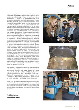 te en arco templado, capaz de resistir las más altas exigencias. Los
portamoldes de doble apertura están montados sobre una mesa de
acero compactada, lo cual garantiza un cierre perfecto y una máxi-
ma resistencia a la flexión. Sus dos poderosos extrusores garanti-
zan una gran capacidad de plastificación y velocidad de inyección.
Posee tres cámaras de agua y un cooler de refrigeración en cada
cabezal, los cuales aligeran el ciclo de inyección. También tenemos
el modelo RC-870 New, que es una máquina ideal para la inyec-
ción de fondos en todo tipo de calzados en PVC, TR, Microtech y
Rubber Flex. Diseñada conforme a la tecnología más avanzada, de
construcción sólida, altamente confiable, que garantiza un óptimo
rendimiento. Ideal para la fabricación de fondos para calzado en
gran escala. Es de dos puestos, utilización manual y automática, y
funcionamiento hidráulico y neumático. «Como ventajas —aclara
Benvenuto—, podemos mencionar que sus dos cabezales en po-
sición vertical permiten el alojamiento de gran variedad de moldes
de distintos tipos. Cuenta con expulsores automáticos de matrices,
los cuales permiten una rápida y prolija colocación de insertos para
lograr fondos bicolor, tricolor o con viras de distintos materiales.
Posee un sistema de prensas totalmente hidráulico que garantiza
un efectivo cierre y una gran regulación para diferentes alturas de
molde. Posibilidad de inyectar distintos colores y tipos de matri-
ces en cada cabezal. Práctica regulación de extrusores para variar
la altura del pico de inyección. Cambio rápido de matriz (cinco
minutos), corte de inyección por tiempo o por micro, y didáctica
consola de comando de simple operatividad. Finalmente, tenemos
el modelo RC-950 Bic, para fabricar suelas bicolor independientes.
Es monoposto, y de funcionamiento hidráulico. Expulsión automá-
tica de matriz y cabezal vertical. Más veloz, con tornillo pistón y
extrusor. Sus ventajas son las siguientes: bajo consumo energético,
corte de inyección por tiempo y por micro, funcionamiento manual
y automático, simple operatividad, inyección de aire de tres tiem-
pos, expulsor de matriz para rápida colocación de vira e insertos, y
regulación de prensa automática».
Sus clientes en el mercado externo están radicados, sobre todo, en
el Brasil: Beira Rio Ltda., Grendene, Dakota S. A., Klin, Pampili Incl.
 Com. Ltda., Agro Latina Ltda., Mona Calçados Ltda., Calçados
Lejon Ltda., Calçados Di Cristalli Ltda., IMPEC Ltda., Mould Ltda.,
Frasul Ltda. (Babysul), Dilly Ltda., L'Hombre Ltda., y Dal Ponte 
Cia. Ltda. En otros países, figuran Tecniplast (Paraguay), Oscar Fos-
sati (Uruguay), México Limitada (Bolivia), Ferbas (Paraguay), Calza-
do Fratello (Colombia), y Manufacturas Infantiles (Colombia).
«En IFLS nos fue muy bien —admite Benvenuto—. Hicimos treinta
y cinco contactos. No realizamos ventas aún, pero esas primeras
conversaciones pueden derivar en negocios importantes. Ya había-
mos participado anteriormente en esta feria, y seguiremos yendo.
Tenemos buenas expectativas de crecimiento en cuanto a las ex-
portaciones».
Por Héctor Lorenzo
www.rodines.com.ar	
Rodines
27Noticias de ExportAr 27Noticias de ExportAr
 