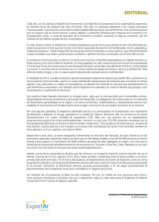 1Noticias de ExportAr
EDITORIAL
Gerencia de Promoción de Exportaciones
Fundación ExportAr
Cada año, se nos plantea el desafío de incrementar y de diversificar la presencia de los exportadores argentinos
en distintas ferias de negocios de todo el mundo. Para ello, es necesario adaptarse a los nuevos escenarios
internacionales. La promoción comercial en el plano global debe ajustarse, constantemente, a las transformaciones
que se originan casi en forma natural: a veces, debido a cuestiones climáticas que impactan en la cosecha o en
la producción; otras, a causa de episodios de la Economía mundial o nacional; en algunas ocasiones, por los
cambios de los hábitos sociales de los consumidores.
En este universo volátil, se advierte en el ámbito empresarial que las firmas que siempre se han visto afectadas por
estas fluctuaciones o bien que han tenido una menor capacidad de reacción son las llamadas «micro, pequeñas y
medianas empresas». Sobre el desarrollo de este grupo hemos focalizado un nuevo sistema, que intenta brindarles
a estas entidades una mayor asistencia para mantener o generar vínculos comerciales con el resto del mundo.
Su puesta en marcha ha sido un reto en sí misma, pues muchas compañías exportadoras han debido transitar un
largo camino junto a la Fundación ExportAr. En otras palabras, ha sido nuestra Institución la que ha acompañado
a numerosas firmas de nuestro país en esta búsqueda de lazos comerciales más allá de las fronteras, incluso desde
sus inicios. Y durante años lo ha hecho con un mismo sistema de apoyo económico, técnico y profesional. Toda
reforma implica riesgos, y dar un paso hacia lo desconocido siempre suscita incertidumbre.
A mediados de 2013, sumado al esfuerzo que los empresarios argentinos realizan para poder decir «presente» en
los encuentros internacionales, asomó un nuevo método de categorización de empresas para inscribirse en dichos
eventos. Hoy, efectuado un análisis en retrospectiva, se observa con claridad no solo que este procedimiento ha
sido beneficioso y equitativo, sino también que la Argentina ha superado con creces el desafío de proteger y aun
de jerarquizar su reputación en las ferias.
Esto significa haber logrado robustecer la «imagen país», algo que ha sido percibido por innumerables actores.
Organizadores de ferias de América y de Europa han destacado a la delegación de nuestro país en un momento
de retraimiento generalizado en la región y en otros continentes. Colaboradores y representantes vecinos han
resaltado el crecimiento y el fortalecimiento de la imagen nacional en las principales reuniones de la Industria.
Por citar algunos ejemplos, la Argentina sobresalió gracias a su participación en la exposición más importante
de Alimentos y Bebidas: la Anuga, realizada en la ciudad de Colonia, Alemania. Allí, se convirtió en la nación
latinoamericana con mayor cantidad de expositores (105). Más aún: por primera vez, un representante
sudamericano auspició las cintas portacredenciales, merced a lo cual unos 150.000 visitantes caminaban por la
Anuga llevando distintivos en los que se leía el nombre «Argentina». Otra prueba es el hecho de que, al cierre de
esta edición, nuestro país iba a ser invitado a la muestra más renombrada del sector Fruti-hortícola, también en
tierra alemana: la Fruit Logistica, con sede en Berlín.
Desde hace varios años, se viene trabajando fuertemente en este lote del mercado, de gran influencia en las
economías regionales argentinas. Basta con decir que en Río Negro emplea a más de 60.000 personas en forma
directa y que supone un movimiento de 3000 millones de pesos de valor agregado en origen, una cifra que la
constituye en la principal actividad económica de esa provincia. Tucumán, Entre Ríos, Salta, Mendoza y San Juan
son otros cinco territorios en los que esta tarea resulta preponderante.
Habida cuenta de la trascendencia de este tipo de comercio, la Fundación ExportAr tomó la decisión de ser el
Partner Country de la Fruit Logistica 2014. Doce meses de labor coordinada entre el sector público y el sector
privado demandó este logro. En el marco del proyecto, el Departamento de Diseño de ExportAr, junto con otras
áreas de la Fundación y con el aporte de diferentes cámaras del rubro, creó una marca frutícola para ser presentada
en la reunión. Asimismo, se planificaron diversas acciones promocionales, a fin de seguir profundizando el
posicionamiento de la Argentina como socio confiable en el negocio de la fruta.
Sin importar las circunstancias, la labor ha sido incesante. Por eso, en medio de una coyuntura que invita a
otras naciones americanas a retraerse más que a expandirse, cobra un valor extra para la Argentina el haberse
mantenido firme e incluso el haberse superado.
 