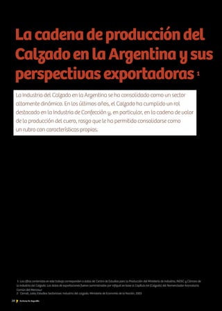 28 Noticias de ExportAr
La larga tradición en la elaboración de calzado se suma a una
mano de obra calificada y al uso de productos primarios de exce-
lencia. El zapato nacional le ha dado al calzado argentino un gran
reconocimiento y aceptación en los mercados internacionales, en
especial, en los de Latinoamérica.
La Industria del Calzado en la Argentina se encuentra constituida,
mayormente, por empresas pymes. La producción nacional anual
en 2012 fue de 120 millones de pares de zapatos, es decir, hubo
un incremento del 5 % con respecto a 2011. La Argentina está
ubicada entre los principales 10 productores mundiales de calzado,
detrás de México y del Brasil en Latinoamérica. Otro dato a tener
en cuenta es que la producción nacional abastece el 84 % del
consumo interno. En la Argentina, cerca del 60 % del calzado se
fabrica con cuero. El resto, en materiales textiles, en plástico y en
caucho, entre los más destacados.
La elaboración de calzado en el mundo se encuentra estructurada
en base a la producción de dos tipos de calzado. Por un lado, paí-
ses desarrollados como Italia, España, Portugal y Francia poseen
importantes centros de diseño donde producen calzado de alta
gama. Por otro lado, se hallan los países productores de calzado
deportivo o calzados de cuero dentro de la gama media y baja,
que sustentan su producción en ventajas comparativas como con-
secuencia del mantenimiento de bajos costos en los insumos de
producción. En este último caso, prevalecen la China, Vietnam,
Indonesia y la India (Centro de Estudios para la Producción, CEP, 2009).
La producción de calzado se puede dividir en, al menos, tres ca-
tegorías: el sexo, la edad a la que va dirigido el producto y los
La Industria del Calzado en la Argentina se ha consolidado como un sector
altamente dinámico. En los últimos años, el Calzado ha cumplido un rol
destacado en la Industria de Confección y, en particular, en la cadena de valor
de la producción del cuero, rasgo que le ha permitido consolidarse como
un rubro con características propias.
Lacadenadeproduccióndel
CalzadoenlaArgentinaysus
perspectivasexportadoras1
materiales utilizados para su confección. Dentro de esta última
categoría, la confección se puede clasificar en textil (utilizadas, so-
bre todo, para la realización de actividades deportivas), o en cuero
y similares (tiempo libre, vestimenta, colegios, trabajo o moda, y
confort).
En cada tejido, conviven diversos grados de aplicaciones tecnoló-
gicas; en este sentido, las producciones de alta gama utilizan una
técnica más artesanal, y las empresas productoras de calzado de-
portivo, un esquema productivo más robotizado.2
Las empresas dedicadas a la producción de calzado deportivo en
nuestro país son las que tienen un tamaño relativamente mayor de
capacidad productiva, con licencias internacionales para la produc-
ción y la comercialización (entre ellas, Adidas, Asics, Nike, Umbro,
Penalty, Alpargatas, Unisol, Perchet). En contraposición, las empre-
sas fabricantes de zapatos de cuero o productos similares son más
numerosas y se concentran en la elaboración de productos de alta
gama, mano de obra intensiva y alto valor agregado en diseño.
El calzado de alta gama es el más producido y también el más
reconocido, pues conjuga estándares de calidad, excelencia en ma-
teriales y diseño propio. Este rubro es particularmente importante,
no solo por el volumen de su producción, sino también porque
permite incorporar valores relacionados con el espíritu artesanal:
creatividad, imaginación, diseño, elección de productos naturales
u orgánicos, mayor y mejor contacto personalizado con el cliente.
La flexibilidad y la adaptación a las nuevas tendencias de la moda
1- Las cifras contenidas en este trabajo corresponden a datos de: Centro de Estudios para la Producción del Ministerio de Industria, INDEC y Cámara de
la industria del Calzado. Los datos de exportaciones fueron suministrados por Infojust en base al Capítulo 64 (Calzado) del Nomenclador Arancelario
Común del Mercosur
2- Cerruti, Julia; Estudios Sectoriales: Industria del calzado, Ministerio de Economía de la Nación, 2003
 