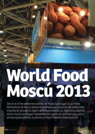 WorldFood
Moscú2013Del 16 al 19 de septiembre último, en Rusia, tuvo lugar la 22.a
Feria
Alimentaria de Moscú (World Food Moscow), el evento del sector más
importante de toda la región de Europa oriental. La Argentina, además
de ser el país con mayor representación, ganó, por primera vez y en su
primera participación, el premio al Mejor Pabellón Internacional.
30 Noticias de ExportAr
 