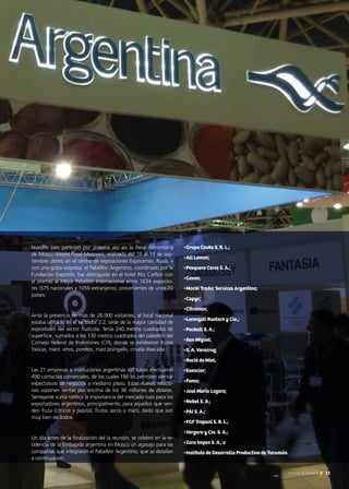 Nuestro país participó por primera vez en la Feria Alimentaria
de Moscú (World Food Moscow), realizada del 16 al 19 de sep-
tiembre último en el centro de exposiciones Expocenter, Rusia, y
con una grata sorpresa: el Pabellón Argentino, coordinado por la
Fundación ExportAr, fue distinguido en el hotel Ritz Carlton con
el premio al Mejor Pabellón Internacional entre 1634 exposito-
res (575 nacionales y 1059 extranjeros), provenientes de unos 70
países.
Ante la presencia de más de 26.000 visitantes, el local nacional
estaba ubicado en el recibidor 2.2, sede de la mayor cantidad de
expositores del sector frutícola. Tenía 240 metros cuadrados de
superficie, sumados a los 130 metros cuadrados del pabellón del
Consejo Federal de Inversiones (CFI), donde se exhibieron frutas
frescas, maní, vinos, porotos, maíz pisingallo, ciruela disecada.
Las 21 empresas e instituciones argentinas del rubro efectuaron
490 contactos comerciales, de los cuales 186 les permiten alentar
expectativas de negocios a mediano plazo. Estas nuevas relacio-
nes suponen ventas por encima de los 36 millones de dólares.
Semejante suma ratifica la importancia del mercado ruso para los
exportadores argentinos, principalmente, para aquellos que ven-
den fruta (cítricos y pepita), frutos secos y maní, dado que son
muy bien recibidos.
Un día antes de la finalización del la reunión, se celebró en la re-
sidencia de la Embajada argentina en Moscú un agasajo para las
compañías que integraron el Pabellón Argentino, que se detallan
a continuación:
•Grupo Cooks S. R. L.;
•All Lemon;
•Pesquera Ceres S. A.;
•Geson;
•Macki Trader Services Argentina;
•Capyc;
•Citromax;
•Lorenzati Ruetsch y Cía.;
•Packall S. A.;
•San Miguel:
•S. A. Veracruz;
•Roció de Miel;
•Esenciar;
•Fama;
•José María Lazara;
•Nobel S. A.;
•PAI S. A.;
•FGF Trapani S. R. L.;
•Vergara y Cía. S. A.;
•Zara Impex S. A.; e
•Instituto de Desarrollo Productivo de Tucumán.
31Noticias de ExportAr
 