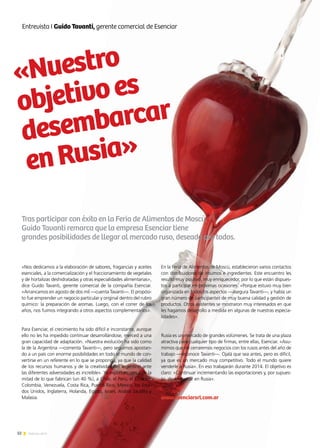 32 Noticias de ExportAr
«Nos dedicamos a la elaboración de sabores, fragancias y aceites
esenciales, a la comercialización y el fraccionamiento de vegetales
y de hortalizas deshidratadas y otras especialidades alimentarias»,
dice Guido Tavanti, gerente comercial de la compañía Esenciar.
«Arrancamos en agosto de dos mil —cuenta Tavanti—. El propósi-
to fue emprender un negocio particular y original dentro del rubro
químico: la preparación de aromas. Luego, con el correr de los
años, nos fuimos integrando a otros aspectos complementarios».
Para Esenciar, el crecimiento ha sido difícil e inconstante, aunque
ello no les ha impedido continuar desarrollándose, merced a una
gran capacidad de adaptación. «Nuestra evolución ha sido como
la de la Argentina —comenta Tavanti—, pero seguimos apostan-
do a un país con enorme posibilidades en todo el mundo de con-
vertirse en un referente en lo que se proponga, ya que la calidad
de los recursos humanos y de la creatividad del argentino ante
las diferentes adversidades es increíble». Ya exportan, cerca de la
mitad de lo que fabrican (un 40 %), a Chile, el Perú, el Ecuador,
Colombia, Venezuela, Costa Rica, Puerto Rico, México, los Esta-
dos Unidos, Inglaterra, Holanda, Egipto, Israel, Arabia Saudita y
Malasia.
Tras participar con éxito en la Feria de Alimentos de Moscú,
Guido Tavanti remarca que la empresa Esenciar tiene
grandes posibilidades de llegar al mercado ruso, deseado por todos.
En la Feria de Alimentos de Moscú, establecieron varios contactos
con distribuidores de insumos e ingredientes. Este encuentro les
resultó muy positivo, muy enriquecedor, por lo que están dispues-
tos a participar en próximas ocasiones. «Porque estuvo muy bien
organizada en todos los aspectos —asegura Tavanti—, y había un
gran número de participantes de muy buena calidad y gestión de
productos. Otros asistentes se mostraron muy interesados en que
les hagamos desarrollo a medida en algunas de nuestras especia-
lidades».
Rusia es un mercado de grandes volúmenes. Se trata de una plaza
atractiva para cualquier tipo de firmas, entre ellas, Esenciar. «Asu-
mimos que no cerraremos negocios con los rusos antes del año de
trabajo —reconoce Tavanti—. Ojalá que sea antes, pero es difícil,
ya que es un mercado muy competitivo. Todo el mundo quiere
venderle a Rusia». En eso trabajarán durante 2014. El objetivo es
claro: «Continuar incrementando las exportaciones y, por supues-
to, desembarcar en Rusia».
www.esenciarsrl.com.ar
«Nuestro
objetivoes
desembarcar
enRusia»
Entrevista I Guido Tavanti, gerente comercial de Esenciar
 
