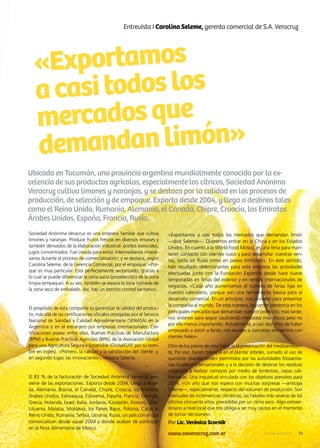 «Exportamos
acasitodoslos
mercadosque
demandanlimón»
Sociedad Anónima Veracruz es una empresa familiar que cultiva
limones y naranjas. Produce frutos frescos en diversos envases y
también derivados de la elaboración industrial: aceites esenciales,
jugos concentrados. Fue creada para evitar intermediarios innece-
sarios durante el proceso de comercialización, y se destaca, según
Carolina Seleme, de la Gerencia Comercial, por el empaque: «Por-
que es muy particular. Está perfectamente sectorizado, gracias a
lo cual se puede diferenciar la zona sucia (preselección) de la zona
limpia (empaque). A su vez, también se separa la zona húmeda de
la zona seca de embalado. Así, hay un estricto control sanitario».
El propósito de esta compañía es garantizar la calidad del produc-
to, más allá de las certificaciones oficiales otorgadas por el Servicio
Nacional de Sanidad y Calidad Agroalimentaria (SENASA) en la
Argentina o en el extranjero por empresas internacionales. Cer-
tificaciones posee: entre ellas, Buenas Prácticas de Manufactura
(BPM) y Buenas Prácticas Agrícolas (BPA), de la Asociación Global
para una Agricultura Segura y Sostenible (GlobalGAP, por su nom-
bre en inglés). «Primero, la calidad y la satisfacción del cliente, y,
en segundo lugar, las innovaciones», remarca Seleme.
El 83 % de la facturación de Sociedad Anónima Veracruz pro-
viene de las exportaciones. Exporta desde 2004. Llega a Arge-
lia, Alemania, Bosnia, el Canadá, Chipre, Croacia, los Emiratos
Árabes Unidos, Eslovaquia, Eslovenia, España, Francia, Georgia,
Grecia, Holanda, Israel, Italia, Jordania, Kazajstán, Kosovo, Libia,
Lituania, Malasia, Moldavia, los Países Bajos, Polonia, Catar, el
Reino Unido, Rumanía, Serbia, Ucrania, Rusia, un país con el que
comercializan desde aquel 2004 y donde acaban de participar
en la Feria Alimentaria de Moscú.
Entrevista I Carolina Seleme, gerenta comercial de S.A. Veracruz
Ubicada en Tucumán, una provincia argentina mundialmente conocida por la ex-
celencia de sus productos agrícolas, especialmente los cítricos, Sociedad Anónima
Veracruz cultiva limones y naranjas, y se destaca por la calidad en los procesos de
producción, de selección y de empaque. Exporta desde 2004, y llega a destinos tales
como el Reino Unido, Rumanía, Alemania, el Canadá, Chipre, Croacia, los Emiratos
Árabes Unidos, España, Francia, Rusia.
«Exportamos a casi todos los mercados que demandan limón
—dice Seleme—. Queremos entrar en la China y en los Estados
Unidos. En cuanto a la World Food Moscú, es una feria para man-
tener contacto con clientes rusos y para desarrollar nuestras ven-
tas, tanto en Rusia como en países limítrofes». En este sentido,
han resultado determinantes para esta empresa las actividades
efectuadas junto con la Fundación ExportAr desde hace nueve
temporadas en ferias del exterior y en rondas internacionales de
negocios. «Cada año aumentamos el número de ferias fijas en
nuestro calendario, porque son una herramienta básica para el
desarrollo comercial. En un principio, nos sirvieron para presentar
la compañía al mundo. De esta manera, logramos presencia en los
principales mercados que demandan nuestro producto; más tarde,
nos sirvieron para seguir cautivando mercados más chicos pero no
por ello menos importantes. Actualmente, a casi diez años de haber
empezado a asistir a ferias, nos ayudan a concretar encuentros con
clientes fieles».
Otro de los pilares de esta firma es la preservación del medioambien-
te. Por eso, hacen hincapié en el plantar árboles, sumado al uso de
químicos «banda verde» permitidos por las autoridades fitosanita-
rias locales e internacionales y a la decisión de destinar los residuos
orgánicos a realizar compost por medio de lombrices, cepas cali-
fornianas. Una inquietud vinculada con los objetivos previstos para
2014. «Un año que nos espera con muchas sorpresas —anticipa
Seleme—, especialmente, respecto del volumen de producción. Son
habituales las inclemencias climáticas: las heladas más severas de los
últimos cincuenta años, precedidas por un clima seco. Algo extraor-
dinario a nivel local que nos obliga a ser muy cautos en el momento
de tomar decisiones».
Por Lic. Verónica Scornik
www.saveracruz.com.ar 33Noticias de ExportAr
 