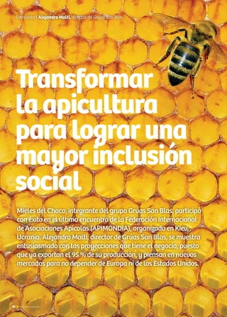 Transformar
laapicultura
paralograruna
mayorinclusión
social
Entrevista I Alejandro Malti, director de Grúas San Blas
Mieles del Chaco, integrante del grupo Grúas San Blas, participó
con éxito en el último encuentro de la Federación Internacional
de Asociaciones Apícolas (APIMONDIA), organizado en Kiev,
Ucrania. Alejandro Malti, director de Grúas San Blas, se muestra
entusiasmado con las proyecciones que tiene el negocio, puesto
que ya exportan el 95 % de su producción, y piensan en nuevos
mercados para no depender de Europa ni de los Estados Unidos.
36 Noticias de ExportAr
 