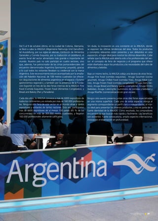 Del 5 al 9 de octubre último, en la ciudad de Colonia, Alemania,
se llevó a cabo la ANUGA (Allgemeine Nahrungs Und Genußmit-
tel Ausstellung, por sus siglas en alemán; Exhibición de Alimentos
Generales y Comida Exquisita, por su traducción al castellano), el
evento ferial del sector alimentario más grande e importante del
mundo. Nuestro país no solo participó en cuatro sectores, sino
que, además, fue patrocinador de las cintas portacredenciales del
encuentro (denominadas Argentina Sponsoring Lanyards), gracias
a lo cual todos los visitantes llevaban su credencial con la marca
Argentina. Este reconocimiento estuvo acompañado por la amplia-
ción del Pabellón Nacional, de 108 metros cuadrados (se ofrecie-
ron degustaciones de alimentos argentinos en el espacio «Turismo
gastronómico regional»), y también por la presencia de la Funda-
ción ExportAr en tres de las diez ferias internas de la ANUGA: Fine
Food (Comida Exquisita), Frozen Food (Alimentos Congelados), y
Bread and Bakery (Pan y Panadería).
Cada dos años, la ANUGA convoca a más de 6000 expositores de
todos los continentes y es visitada por más de 160.000 profesiona-
les. Ninguna otra feria de este sector en el mundo atrae a tantos
expositores y visitantes de tantas naciones. Esta vez, participaron
más de 6600 expositores de al menos 100 países (85 % de los
concurrentes) en más de 305.000 metros cuadrados, y llegaron
160.000 profesionales altamente calificados.
Sin duda, la innovación es una constante en la ANUGA, donde
se exponen las últimas tendencias del área. Todos los productos
y conceptos relevantes están presentes y son debatidos en esta
exposición, el lugar ideal para mostrar los últimos desarrollos. Cabe
señalar que la ANUGA está abierta solo a los profesionales del sec-
tor: el concepto de feria de negocios y el programa que ofrece
están diseñados según los productos y las necesidades del rubro de
alimentos y bebidas.
Bajo un mismo techo, la ANUGA cobija una decena de otras ferias:
Anuga Fine Food (comidas exquisitas), Anuga Gourmet (cocina
gourmet), Anuga Chilled Food (comidas frías), Anuga Meat (car-
nes), Anuga Frozen Food (comidas congeladas), Anuga Dairy (lác-
teos), Anuga Bread and Bakery (panes y panadería), Anuga Drinks
(bebidas), Anuga CateringTec (suministro de comidas y bebidas) y
Anuga RitailTec (comercialización en gran escala).
Ningún otro evento presenta juntas otras diez ferias especializadas
en una misma superficie. Cada uno de estos espacios otorga al
segmento correspondiente un perfil claro e independiente, el mar-
co ideal para presentar los diversos productos, y eso es parte de la
fuerte identidad de la ANUGA. Como resultado, los compradores
encuentran lo que buscan más rápida y fácilmente. Los beneficios
son evidentes: fuerte convocatoria, amplio espectro internacional,
innovación e información en profundidad.
39Noticias de ExportAr
 